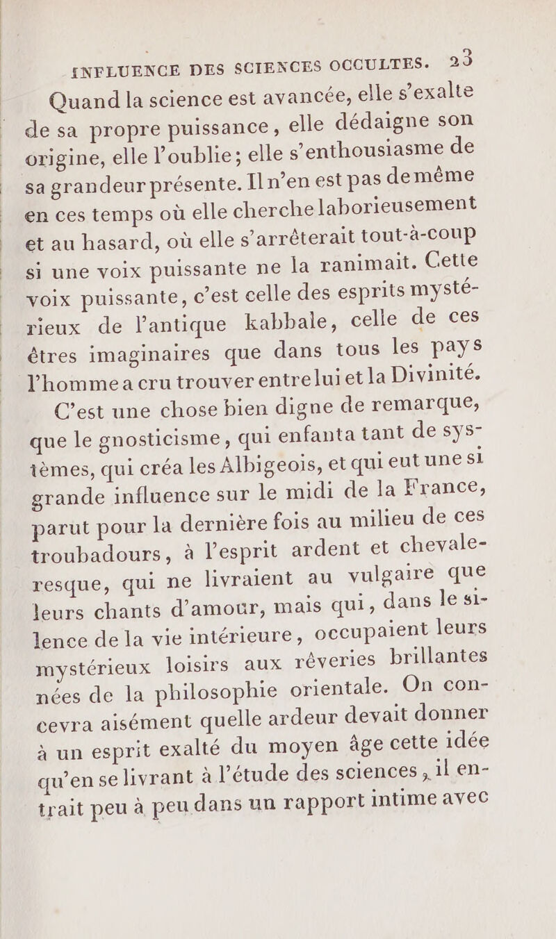Quand la science est avancée, elle s’exalte de sa propre puissance, elle dédaigne son origine, elle oublie; elle s’enthousiasme de sa grandeur présente. Il n’en est pas demême en ces temps où elle cherche lahorieusement et au hasard, où elle s’arrèterait tout-à-coup si une voix puissante ne la ranimait. Cette voix puissante, c’est celle des esprits mysté- rieux de l'antique kabbale, celle de ces êtres imaginaires que dans tous les pays l'homme a cru trouver entreluiet la Divinité. C’est une chose bien digne de remarque, que le gnosticisme, qui enfanta tant de sÿs- ièmes, qui créa les Albigeois, et quieutune si grande influence sur le midi de la France, parut pour la dernière fois au milieu de ces troubadours, à l’esprit ardent et chevale- resque, qui ne livraient au vulgaire que leurs chants d’amotr, mais qui, dans le si- lence de la vie intérieure, occupaient leurs mystérieux loisirs aux réveries brillantes nées de la philosophie orientale. On con- cevra aisément quelle ardeur devait donner à un esprit exalté du moyen âge cette idée qu’en se livrant à l'étude des sciences , il en- trait peu à peu dans un rapport intime avec