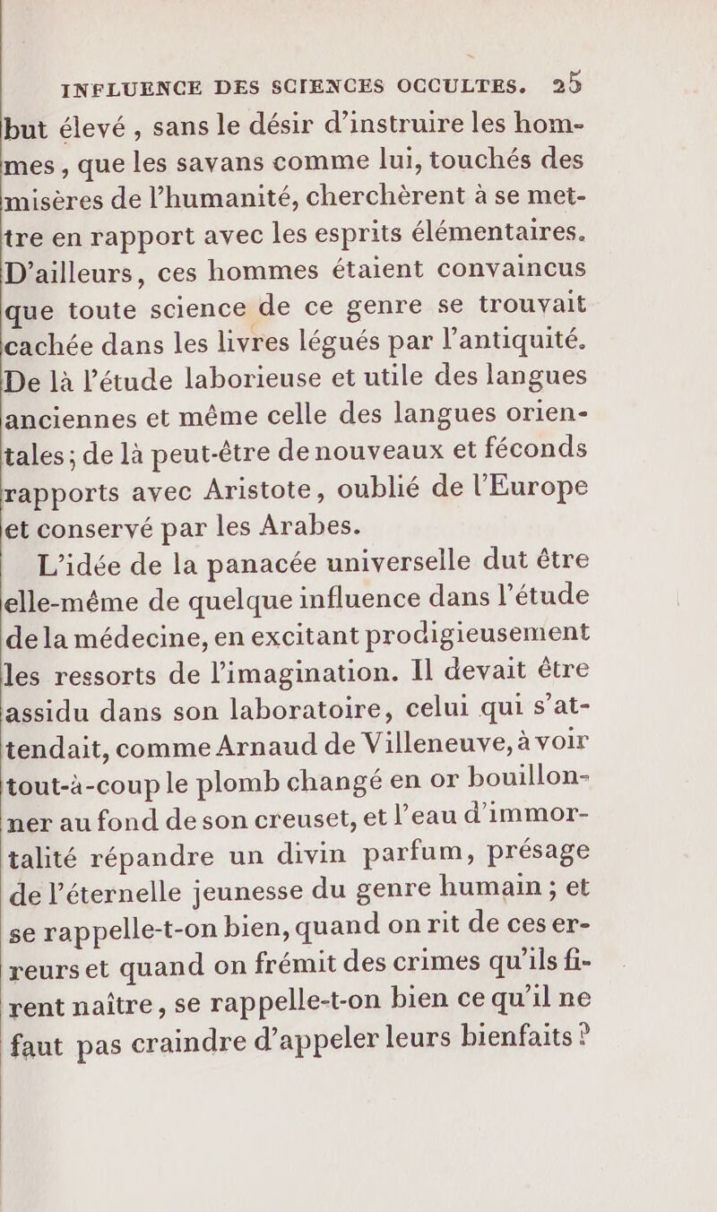 but élevé , sans le désir d’instruire les hom- mes , que les savans comme lui, touchés des misères de l'humanité, cherchèrent à se met- tre en rapport avec les esprits élémentaires. D'ailleurs, ces hommes étaient convaincus que toute science de ce genre se trouvait cachée dans les livres légués par l'antiquité. De là l'étude laborieuse et utile des langues anciennes et même celle des langues orien- tales ; de là peut-être de nouveaux et féconds rapports avec Aristote, oublié de l'Europe et conservé par les Arabes. L'idée de la panacée universelle dut être elle-même de quelque influence dans l'étude de la médecine, en excitant prodigieusement les ressorts de l'imagination. Il devait être assidu dans son laboratoire, celui qui s’at- tendait, comme Arnaud de Villeneuve, avoir tout-à-coup le plomb changé en or bouillon- ner au fond de son creuset, et l’eau d'immor- talité répandre un divin parfum, présage de l’éternelle jeunesse du genre humain ; et se rappelle-t-on bien, quand on rit de ceser- reurs et quand on frémit des crimes qu'ils fi- rent naître, se rappelle-t-on bien ce qu'il ne faut pas craindre d’appeler leurs bienfaits ?