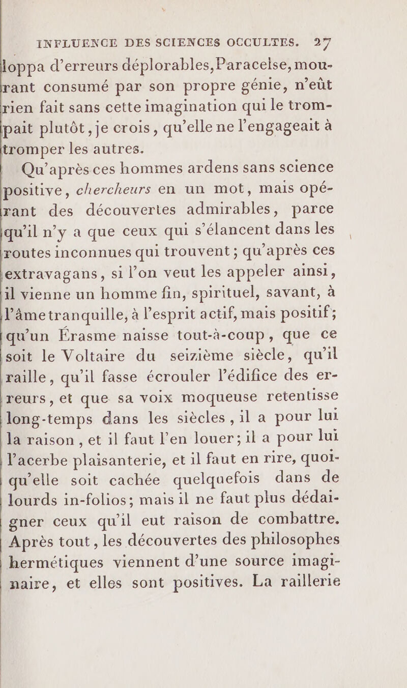 oppa d’erreurs déplorables,Paracelse, mou- rant consumé par son propre génie, n’eût rien fait sans cette imagination qui le trom- pait plutôt, je crois, qu’elle ne l'engageait à tromper les autres. Qu’après ces hommes ardens sans science positive, chercheurs en un mot, mais opé- rant des découvertes admirables, parce qu’il n’y a que ceux qui s’élancent dans les routes inconnues qui trouvent ; qu'après ces extravagans, si l’on veut les appeler ainsi, il vienne un homme fin, spirituel, savant, à l'âme tran quille, à l'esprit actif, mais positif; qu'un Érasme naisse tout-à-coup, que ce soit le Voltaire du seizième siècle, qu'il raille, qu'il fasse écrouler Pédifice des er- Ireurs, et que sa voix moqueuse retentisse long-temps dans les siècles , il a pour lui la raison , et il faut l’en louer; il a pour Jui l'acerbe plaisanterie, et il faut en rire, quoi- qu’elle soit cachée quelquefois dans de lourds in-folios; mais il ne faut plus dédai- gner ceux qu'il eut raison de combattre. | Après tout , les découvertes des philosophes hermétiques viennent d’une source imagi- naire, et elles sont positives. La raillerie