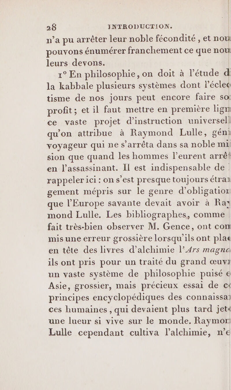 n’a pu arrêter leur noble fécondité , et nou pouvons énumérer franchement ce que nou leurs devons. 1° En philosophie, on doit à l'étude d la kabbale plusieurs systèmes dont léclec tisme de nos jours peut encore faire so: profit; et il faut mettre en première lign ce vaste projet d'instruction universel} qu’on attribue à Raymond Lulle, géni voyageur qui ne s'arrêta dans sa noble mL sion que quand les hommes l’eurent arrêt en l’assassinant. Il est indispensable de rappeler ici: on s’est presque toujours étraz gement mépris sur le genre d’obligatior que l’Europe savante devait avoir à Raï mond Lulle, Les bibliographes, comme fait très-bien observer M. Gence, ont com mis une erreur grossière lorsqu'ils ont pla en tête des livres d’alchimie l’A4rs magna ils ont pris pour un traité du grand œuvi un vaste système de philosophie puisé € Asie, grossier, mais précieux essai de ct principes encyclopédiques des connaissai ces humaines , qui devaient plus tard jets une lueur si vive sur le monde. Raymor Lulle cependant cultiva l’alchimie, n’e