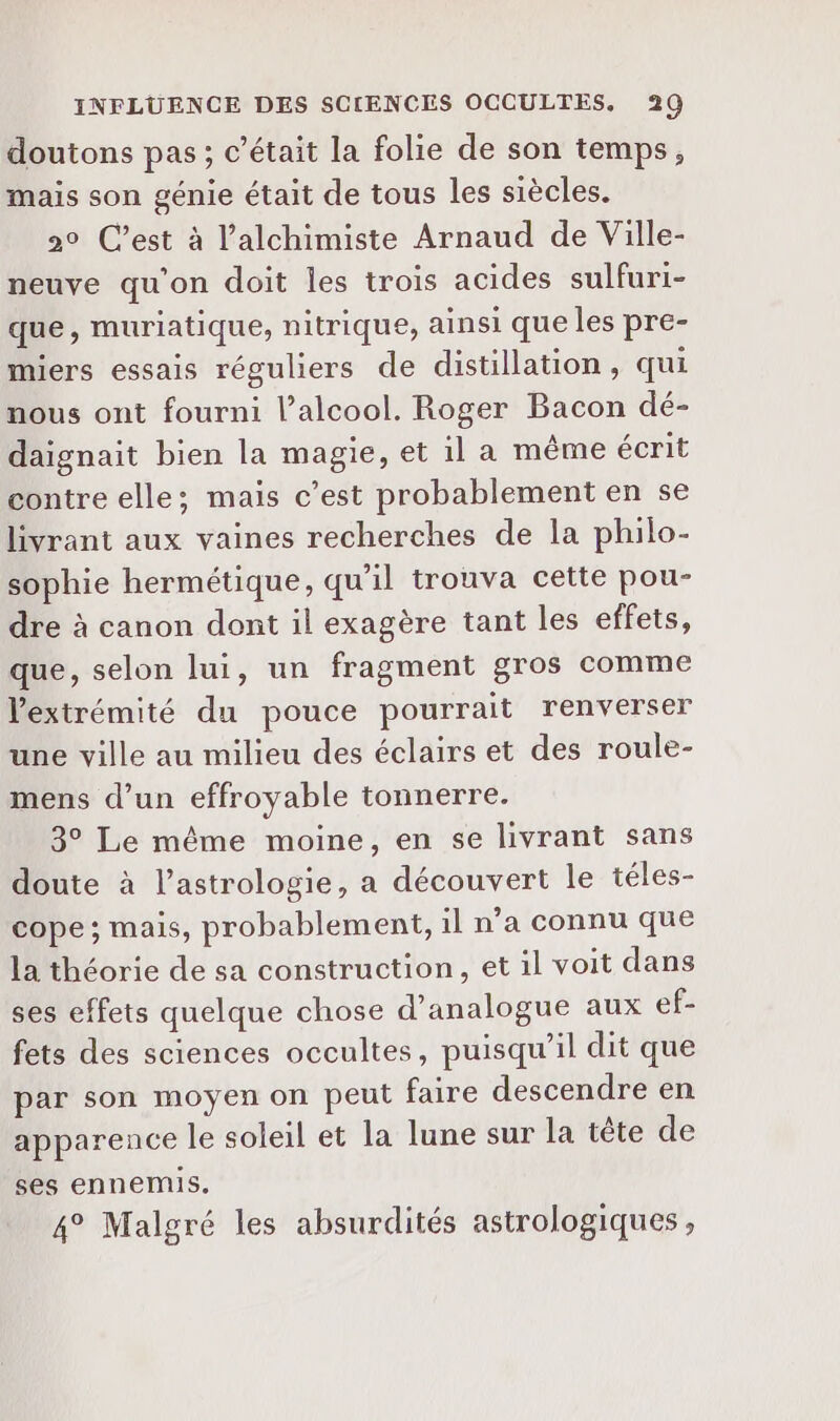 doutons pas; c'était la folie de son temps, mais son génie était de tous les siècles. 20 C’est à l’alchimiste Arnaud de Ville- neuve qu'on doit les trois acides sulfuri- que, muriatique, nitrique, ainsi que les pre- miers essais réguliers de distillation, qui nous ont fourni l’alcool. Roger Bacon dé- daignait bien la magie, et 1l a même écrit contre elle; mais c’est probablement en se livrant aux vaines recherches de la philo- sophie hermétique, qu’il trouva cette pou- dre à canon dont il exagère tant les effets, que, selon lui, un fragment gros comme Vextrémité du pouce pourrait renverser une ville au milieu des éclairs et des roule- mens d’un effroyable tonnerre. 3° Le même moine, en se livrant sans doute à l'astrologie, a découvert le téles- cope ; mais, probablement, 1l n’a connu que la théorie de sa construction, et il voit dans ses effets quelque chose d’analogue aux ef- fets des sciences occultes, puisqu'il dit que par son moyen on peut faire descendre en apparence le soleil et la lune sur la tête de ses ennemis. 4° Malgré les absurdités astrologiques ,