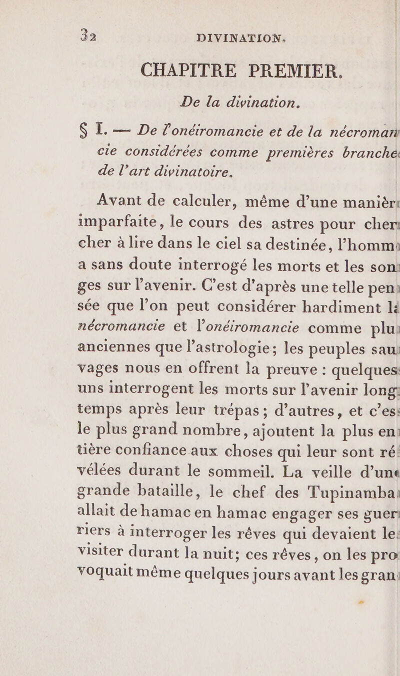 CHAPITRE PREMIER. De la divination. $ I. — De l’onétromancie et de la nécromant cie considérées comme premières branché: de l’art divinatoire. Avant de calculer, même d’une manièr! imparfaite, le cours des astres pour cher cher à lire dans le ciel sa destinée, l’hommi a sans doute interrogé les morts et les son! ges sur l'avenir. C’est d'après une telle pen: sée que l’on peut considérer hardiment lé nécromancie et l’onéiromancie comme plu: anciennes que l'astrologie; les peuples saui vages nous en offrent la preuve : quelques: uns interrogent les morts sur l'avenir long: temps après leur trépas ; d’autres, et c’es: le plus grand nombre, ajoutent la plus en: tière confiance aux choses qui leur sont ré! vélées durant le sommeil. La veille d’une grande bataille, le chef des Tupinambai allait de hamac en hamac engager ses guer riers à interroger les rêves Je devaient le: visiter durant là nuit; ces rêves, on les pra voquait même quelques; Jours avant les gran: #