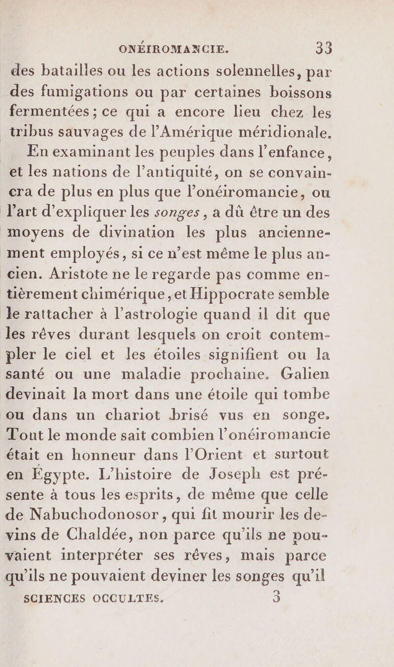 des batailles ou les actions solennelles, par des fumigations ou par certaines boissons fermentées ; ce qui a encore lieu chez les _ tribus sauvages de l'Amérique méridionale, Enexaminant les peuples dans l'enfance, et les nations de l’antiquité, on se convain- cra de plus en plus que l’onéiromancie, ou l’art d'expliquer les songes , a dû être un des moyens de divination les plus ancienne- ment employés, si ce n’est même le plus an- cien. Aristote ne le regarde pas comme en- tièrement cnimérique ,et Hippocrate semble Je rattacher à l'astrologie quand il dit que les rêves durant lesquels on croit contem- pler le ciel et les étoiles signifient ou la santé ou une maladie prochaine. Galien devinait la mort dans une étoile qui tombe ou dans un chariot brisé vus en songe. Tout le monde sait combien l’onéiromancie était en honneur dans l'Orient et surtout en Égypte. L'histoire de Joseph est pré- sente à tous les esprits, de même que celle de Nabuchodonosor , qui fit mourir les de- vins de Chaldée, non parce qu’ils ne pou- vaient interpréter ses rêves, mais parce qu’ils ne pouvaient deviner les songes qu’il SCIENCES OCCULTES, 3