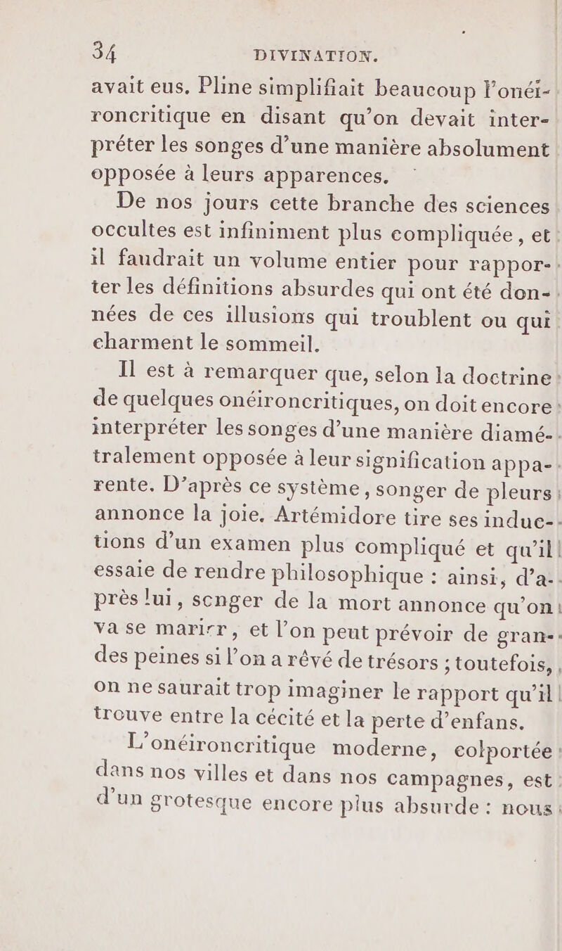avait eus, Pline simplifiait beaucoup lonéi- roncritique en disant qu’on devait inter- préter les songes d’une manière absolument opposée à leurs apparences. De nos jours cette branche des sciences occultes est infiniment plus compliquée , et nées de ces illusions qui troublent ou qui charment le sommeil. près lui, scnger de la mort annonce qu'on L trouve entre la cécité et la perte d’enfans. dans nos villes et dans nos campagnes, est