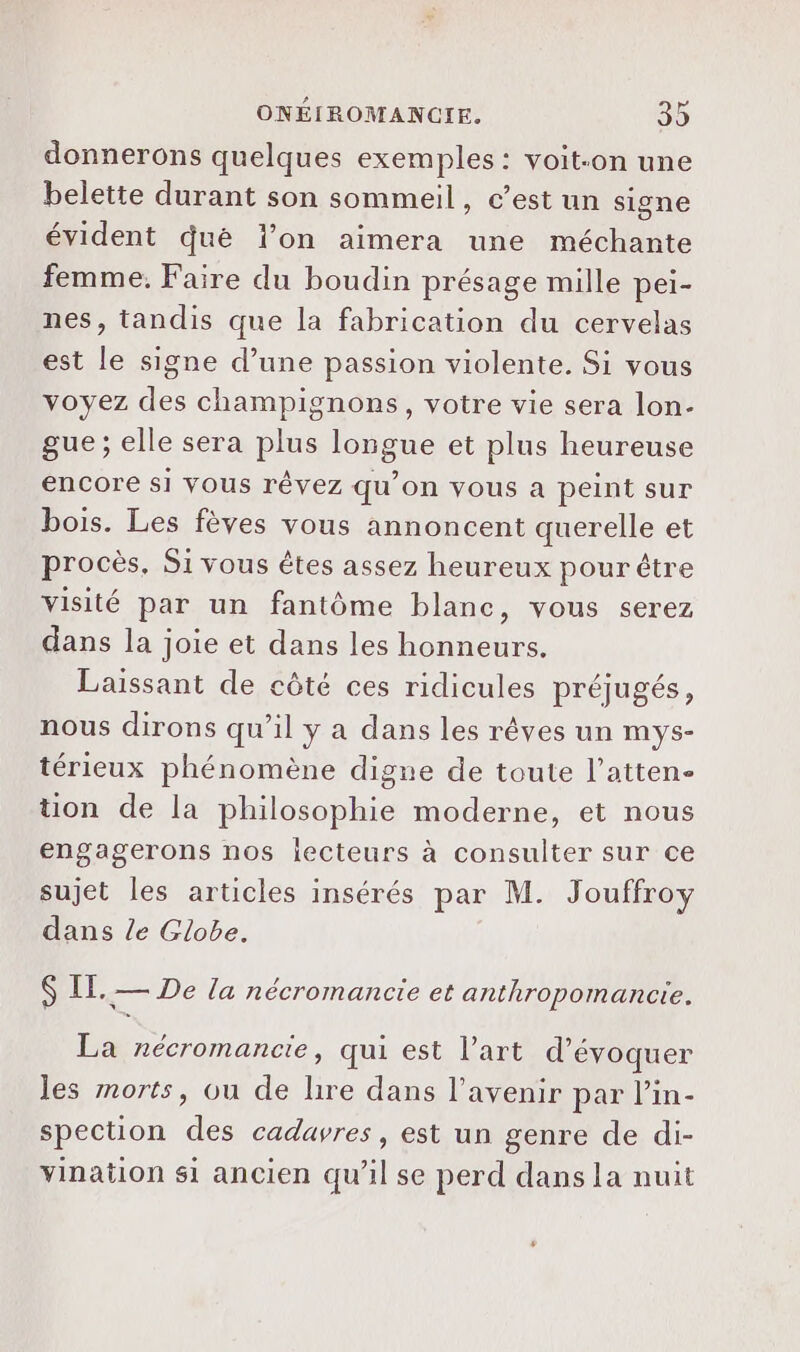 donnerons quelques exemples: voit-on une belette durant son sommeil, c’est un signe évident qué l’on aimera une méchante femme. Faire du boudin présage mille pei- nes, tandis que la fabrication du cervelas est le signe d’une passion violente. Si vous voyez des champignons, votre vie sera lon- gue ; elle sera plus longue et plus heureuse encore si Vous rêvez qu’on vous a peint sur bois. Les fèves vous annoncent querelle et procès. Si vous êtes assez heureux pour être visité par un fantôme blanc, vous serez dans la joie et dans les honneurs. Laissant de côté ces ridicules préjugés, nous dirons qu’il y a dans les rêves un mys- térieux phénomène digne de toute l’atten- tion de la philosophie moderne, et nous engagerons nos lecteurs à consulter sur ce sujet les articles insérés par M. Jouffroy dans le Globe. $ IL. — De la nécromancie et anthropomancie. La nécromancie, qui est l’art d'évoquer les morts, ou de lire dans l'avenir par l’in- spection des cadavres, est un genre de di- vination si ancien qu'il se perd dans la nuit