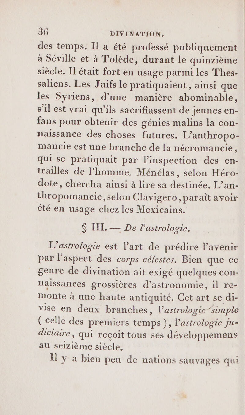des temps. Il a été professé publiquement à Séville et à Tolède, durant le quinzième siècle. Il était fort en usage parmi les Thes- saliens. Les Juifs le pratiquaient, ainsi que les Syriens, d’une manière abominable, s’il est vrai qu’ils sacrifiassent de jeunes en- fans pour obtenir des génies malins la con- naissance des choses futures. L’anthropo- mancie est une branche de la nécromancie, qui se pratiquait par l'inspection des en- trailles de l’homme, Ménélas, selon Héro- dote, chercha ainsi à lire sa destinée. L’an- thropomancie, selon Ciavigero, paraît avoir été en usage chez les Mexicains. IIT. — De l’astrolocie. 8 L’astrologie est l’art de prédire l'avenir par l'aspect des corps célestes. Bien que ce genre de divination ait exigé quelques con- naissances grossières d'astronomie, il re- Monte à une haute antiquité. Cet art se di- vise en deux branches, l’astrologie ‘simple ( celle des premiers temps }), l'astrologie Ju- diciaire, qui reçoit tous ses développemens au seizième siècle. U y a bien peu de nations sauvages qui