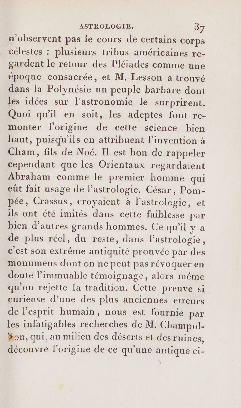 n'observent pas le cours de certains corps célestes : plusieurs tribus américaines re- gardent le retour des Pléiades comme une époque consacrée, et M. Lesson a trouvé dans la Polynésie un peuple barbare dont les idées sur l’astronomie le surprirent. Quoi qu'il en soit, les adeptes font re- monter l'origine de cette science bien haut, puisqu'ils en attribuent l'invention à Cham, fils de Noé. Il est bon de rappeler cependant que les Orientaux regardaient Abraham comme le premier homme qui eût fait usage de l'astrologie. César, Pom- pée, Crassus, croyaient à Poe et ils ont été imités dans cette faiblesse par bien d’autres grands hommes, Ce qu’il y a de plus réel, du reste, dans l'astrologie, c'est son extrême antiquité prouvée par des monumens dont on ne peut pas révoquer en doute l’immuable témoignage, alors même qu’on rejette la tradition. Cette preuve si curieuse d’une des plus anciennes erreurs de l'esprit humain, nous est fournie par les infatigables recherches de M. Champol- fon, qui, au milieu des déserts et des ruines, découvre l’origine de ce qu’une antique ci-