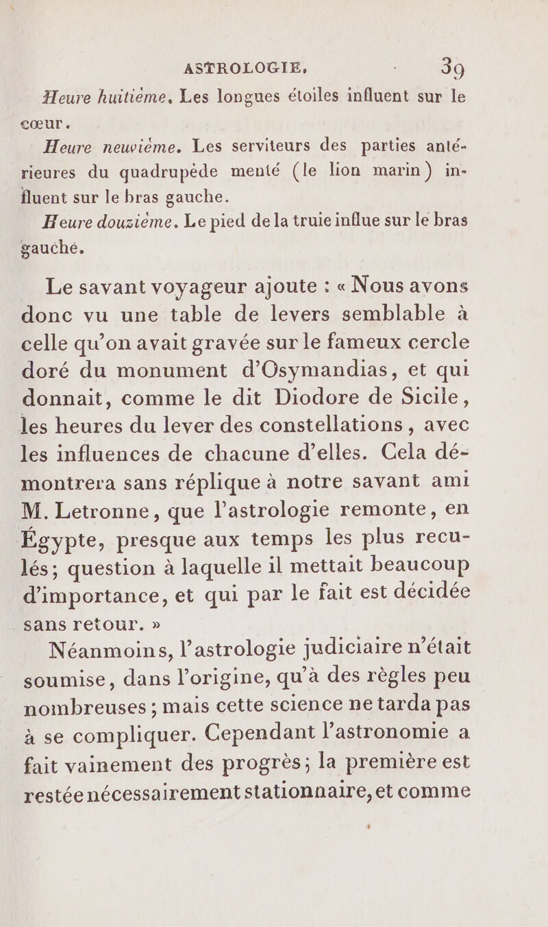 Heure huitième, Les longues étoiles influent sur le Cœur. Heure newieme. Les serviteurs des parties anté- rieures du quadrupède menté (le lion marin) in- fluent sur le bras gauche. Heure douzième. Le pied de la truie influe sur le bras gauche, Le savant voyageur ajoute : « Nous avons donc vu une table de levers semblable à celle qu’on avait gravée sur le fameux cercle doré du monument d’'Osymandias, et qui donnait, comme le dit Diodore de Sicile, les heures du lever des constellations, avec les influences de chacune d’elles. Cela dé- montrera sans réplique à notre savant ami M. Letronne, que l'astrologie remonte, en Égypte, presque aux temps les plus recu- lés; question à laquelle 1l mettait beaucoup d'importance, et qui par le fait est décidée sans retour. » Néanmoins, l'astrologie judiciaire n’était soumise, dans l’origine, qu’à des règles peu nombreuses ; mais cette science netarda pas à se compliquer. Cependant l'astronomie a fait vainement des progrès; la première est restéenécessairement stationnaire, et comme ,