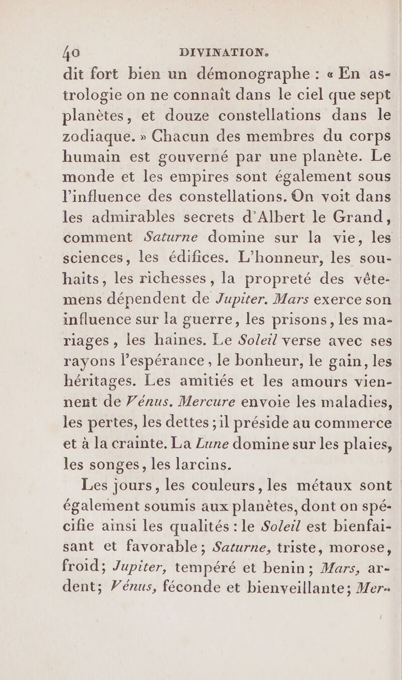 dit fort bien un démonographe : « En as- trologie on ne connaït dans le ciel que sept planètes, et douze constellations dans le zodiaque. » Chacun des membres du corps humain est gouverné par une planète. Le monde et les empires sont également sous l'influence des constellations. On voit dans les admirables secrets d'Albert le Grand, comment Saturne domine sur la vie, les sciences, les édifices. L’honneur, les sou- haits, les richesses, la propreté des vête- mens dépendent de Jupiter. Mars exerce son influence sur la guerre, les prisons, les ma- riages , les haines. Le Soleil verse avec ses rayons l'espérance , le bonheur, le gain, les héritages. Les amitiés et les amours vien- nent de Vénus. Mercure envoie les maladies, les pertes, les dettes ; il préside au commerce et à la crainte. La Lune domine sur les plaies, les songes, les larcins. Les jours, les couleurs, les métaux sont également soumis aux planètes, dont on spé- cifie ainsi les qualités : le Soleil est bienfai- sant et favorable; Saturne, triste, morose, froid; Jupiter, tempéré et benin; Mars, ar- dent; Vénus, féconde et bienveillante; Mer