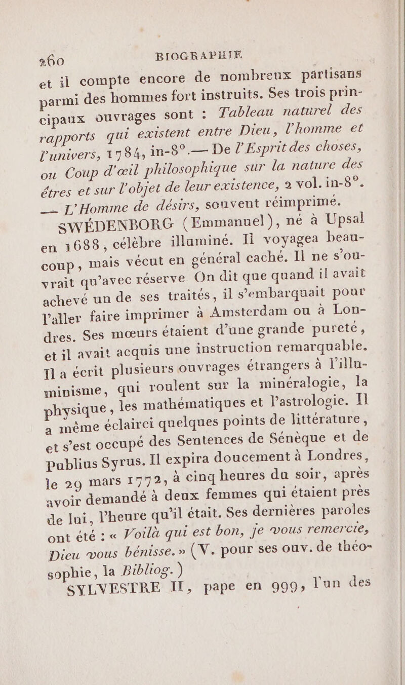 et il compte encore de nombreux partisans parmi des hommes fort instruits. Ses trois prin- cipaux ouvrages sont : Tableau naturel des rapports qui existent entre Dieu, l’homme et L'univers, 1784, in-8° — De l'Esprit des choses, ou Coup d'œil philosophique sur la nature des étres et sur l'objet de leur existence, 2 vol. in-8°. _— L'Homme de désirs, souvent réimprimeé. SWÉDENBOR G (Emmanuel), né à Upsal en 1688, célèbre illuminé. 11 voyagea beau- coup, Mais vécut en général cache. Il ne s’ou- yrait qu'avec réserve On dit que quand il avait achevé un de ses traités, il s’embarquait pour l'aller faire imprimer à Amsterdam ou à Lon- dres. Ses mœurs étaient d’une grande pureté, et il avait acquis une instruction remarquable. Il a écrit plusieurs ouvrages étrangers à l’illu- minisme, qui roulent sur la minéralogie, la physique 1e6 mathématiques et Pastrologie. I a même éclairci quelques points de littérature, et s’est occupé des Sentences de Sénèque et de publius Syrus. Il expira doucement à Londres, le 29 mars 1772; à cinq heures du soir, après avoir demandé à deux femmes qui étaient près de Ini, l'heure qu’il était. $es dernières paroles ont été : « Voilà qui est bon, je vous remercte, Dieu vous bénisse. » (V. pour ses ouv. de théo- sophie, la Bibliog. ) SYLVESTRE Il, pape en 999» l'un des