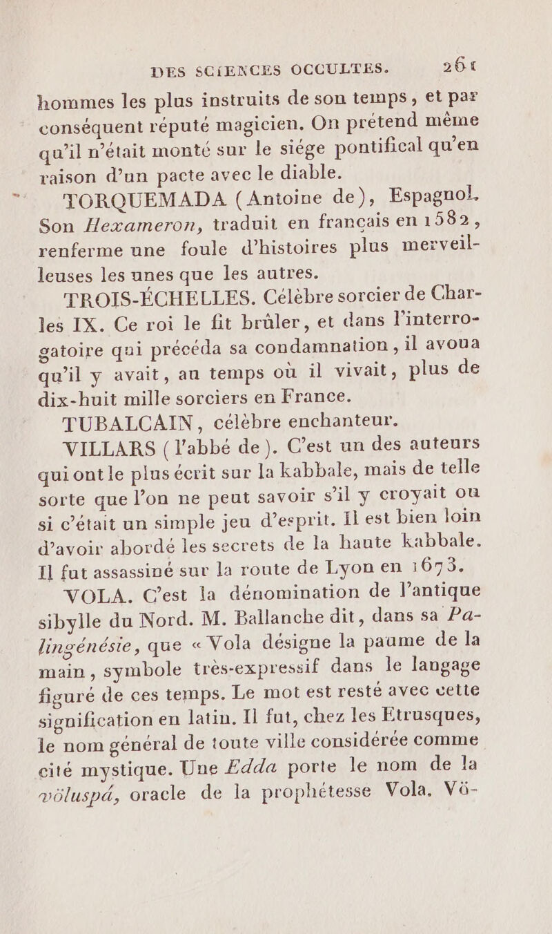 hommes les plus instruits de son temps, et par conséquent réputé magicien, On prétend même qu’il n’était monté sur le siége pontifical qu'en raison d’un pacte avec le diable. TORQUEMADA (Antoine de), Espagnol. Son Hexameron, traduit en francais en 1582, renferme une foule d'histoires plus merveil- leuses les unes que les autres. TROIS-ÉCHELLES. Célèbre sorcier de Char- les IX. Ce roi le fit brûler, et dans l'interro- gatoire qui précéda sa condamnation , il avoua qu’il y avait, au temps où il vivait, plus de dix-huit mille sorciers en France. TUBALCAIN, célèbre enchanteur. VILLARS {l'abbé de). C’est un des auteurs qui ont le plus écrit sur la kabbale, mais de telle sorte que l’on ne peut savoir s’il y croyait ou si c’était un simple jeu d'esprit. Il est bien loin d’avoir abordé les secrets de la haute kabbale. Il fut assassiné sur la route de Lyon en 1675. VOLA. C’est la dénomination de l’antique sibylle du Nord. M. Ballanche dit, dans sa Pa- lingénésie, que « Vola désigne la paume de la main , symbole très-expressif dans le langage figuré de ces temps. Le mot est resté avec uette signification en latin. Il fut, chez les Etrusques, le nom général de toute ville considérée comme cité mystique. Une Edda porte le nom de la vüluspa, oracle de la prophétesse Vola. Vü-