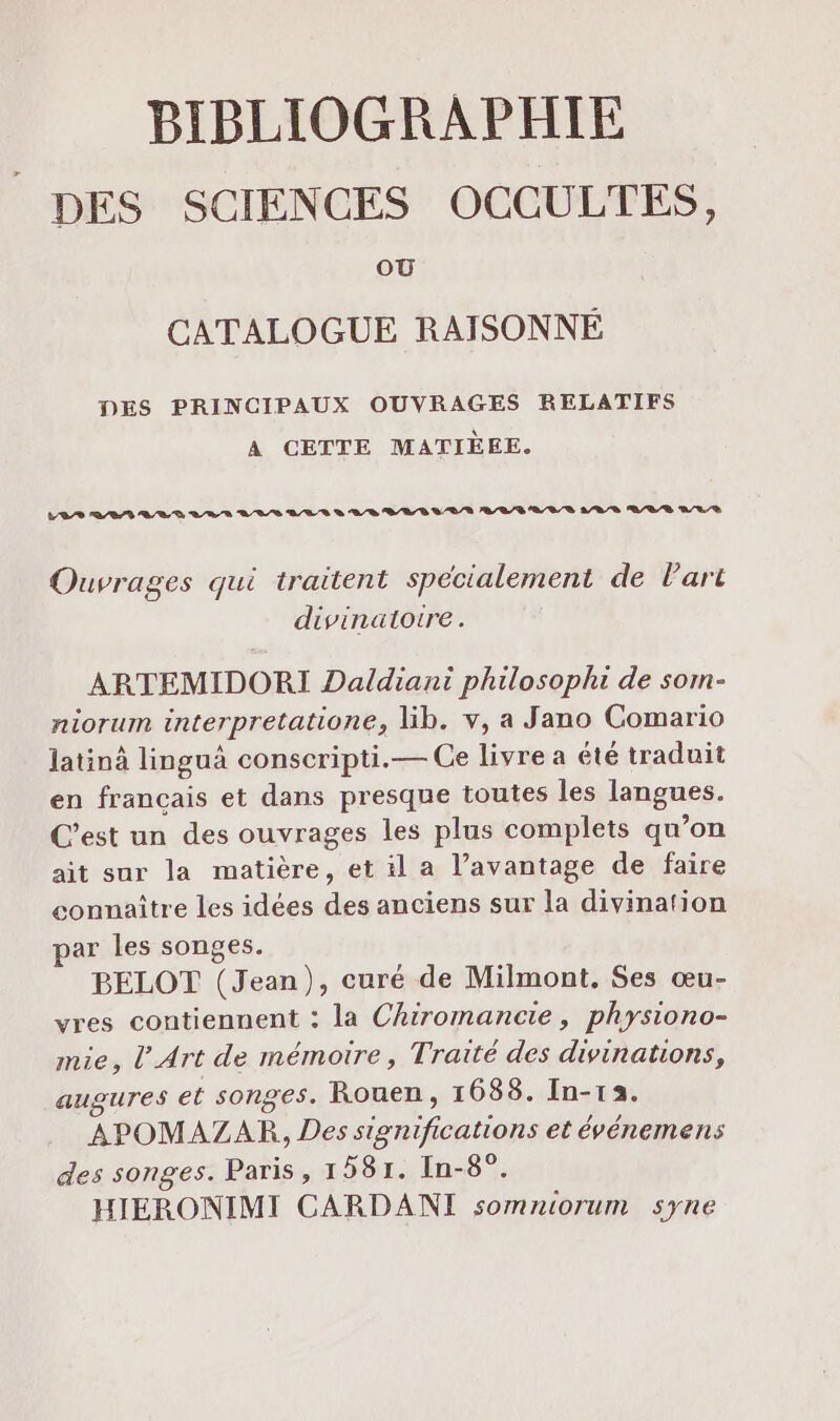 DES SCIENCES OCCULTES, où CATALOGUE RAISONNÉ DES PRINCIPAUX OUVRAGES RELATIFS A CETTE MATIÈEE. LEA 22 A/R D ARS AUS LES D AR BEL B A L/A AREA LR ARR RRR DL /S Ouvrages qui traitent spécialement de l’art divinatoire. ARTEMIDORI Daldiani philosophi de som- niorum interpretatione, lib. v, a Jano Comario Jatinà linguà conscripti.— Ce livre a été traduit en francais et dans presque toutes les langues. C’est un des ouvrages les plus complets qu’on ait sur la matière, et il a l’avantage de faire connaître les idées des anciens sur la divination ar les songes. BELOT (Jean), curé de Milmont. Ses œu- vres contiennent : la Chiromancie, physiono- mie, l'Art de mémoire, Traité des divinations, augures et songes. Rouen, 16838. In-13. APOMAZAR, Des significations et événemens des songes. Paris, 1 581. In-8°. HIERONIMI CARDANI somniorum syne