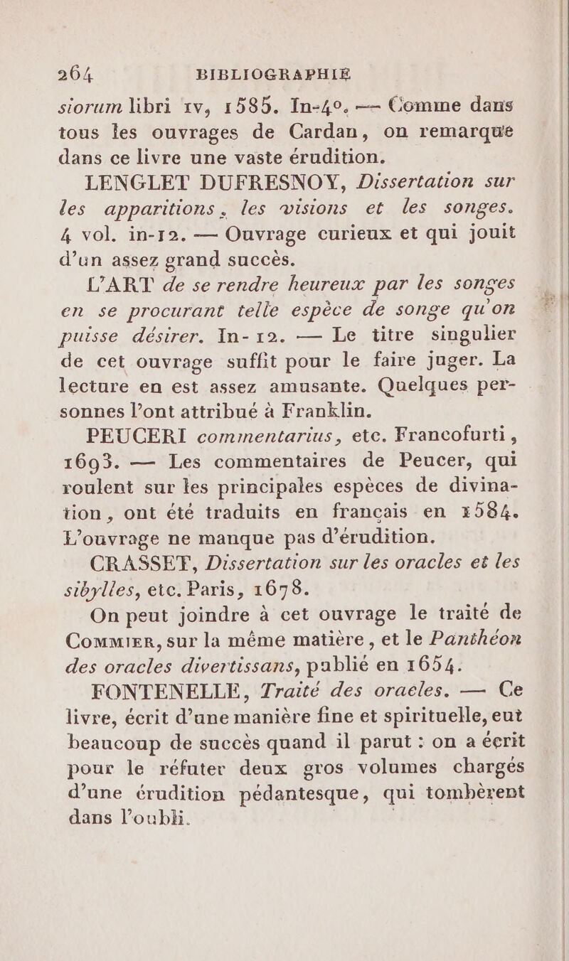 siorum libri 1v, 1585. In-40. — Comme dans tous les ouvrages de Cardan, on remarque dans ce livre une vaste érudition. LENGLET DUFRESNOY, Dissertation sur les apparitions. les visions et les songes. 4 vol. in-12. — Ouvrage curieux et qui jouit d’un assez grand succès. L'ART de se rendre heureux par les songes en se procurant telle espèce de songe qu’on puisse désirer. In-12. — Le titre singulier de cet ouvrage suffit pour le faire juger. La lecture en est assez amusante. Quelques per- sonnes l’ont attribué à Franklin. PEUCERI commentarius, etc. Francofurti, 1693. — Les commentaires de Peucer, qui roulent sur les principales espèces de divina- tion, ont été traduits en français en 1584. P’ouvrage ne manque pas d’érudition. CRASSET, Dissertation sur les oracles et les sibylles, etc. Paris, 1678. On peut joindre à cet ouvrage le traité de Commier, sur la même matière, et le Panthéon des oracles divertissans, pablié en 1654. FONTENELLE, Traité des oraeles. — Ce livre, écrit d’une manière fine et spirituelle, eut beaucoup de succès quand il parut : on a éerit pour le réfuter deux gros volumes chargés d’une érudition pédantesque, qui tomhèrent dans l’oubh.
