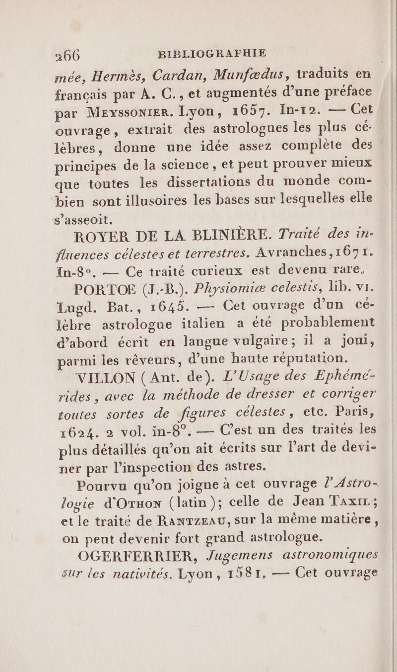 mée, Hermès, Cardan, Munfædus, traduits en francais par À. C., et augmentés d’une préface par MEyssONIER. Lyon, 1657. In-12. — Cet ouvrage, extrait des astrologues les plus cé- lèbres, donne une idée assez complète des principes de la science , et peut prouver mieux que toutes les dissertations du monde com- bien sont illusoires les bases sur lesquelles elle s’asseoit. ROYER DE LA BLINIÈRE. Traité des in- fluences célestes et terrestres. Avranches,167r. In-8°. — Ce traité curieux est devenu rare, PORTOE (J.-B.). Physiomiæ celestis, lib. vi. Lugd. Bat., 164. — Cet ouvrage d’un cé- lèbre astrologue italien a été probablement d’abord écrit en langue vulgaire; il a joui, parmi les rêveurs, d’une haute réputation. VILLON (Ant. de). L’Usage des Ephémc- rides, avec la méthode de dresser et corriger ë toutes sortes de figures célestes, etc. Paris, 1624. 2 vol. in-8°. — C’est un des traités les plus détaillés qu’on ait écrits sur l’art de devi- ner par l'inspection des astres. Pourvu qu’on joigne à cet ouvrage lAstro- logie d'Ornon (latin); celle de Jean Taxrr ; et le traité de RanTzeau, sur la même matière, on peut devenir fort grand astrologue. OGERFERRIER, Jugemens astronomiques sur les nativités. Lyon, 1581, — Cet ouvrage