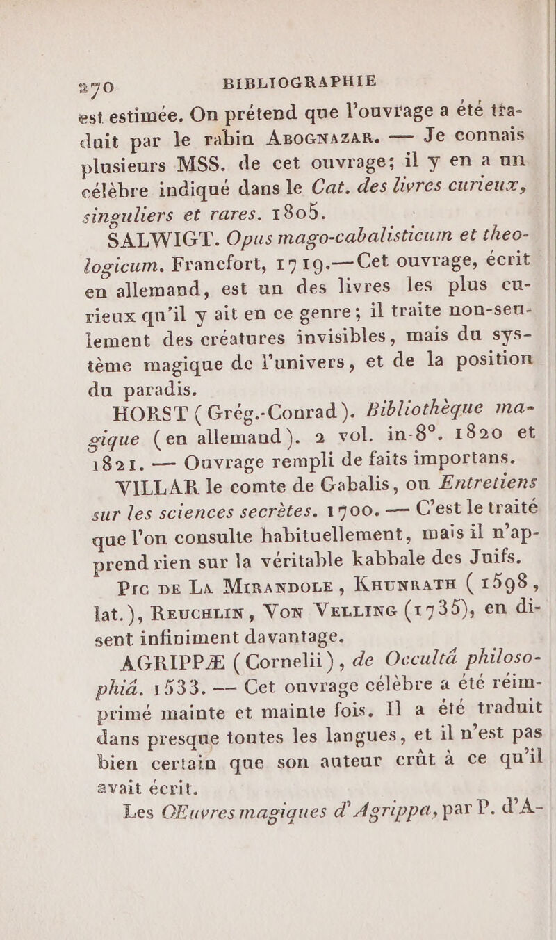 est estimée. On prétend que l’ouvrage a été tta- duit par le rabin ABoGnazar. — Je connais plusieurs MSS. de cet ouvrage; il y en a un célèbre indiqué dans le Cat. des livres curieux, singuliers et rares. 1805. SALWIGT. Opus mago-cabalisticum et theo- logicum. Francfort, 1719.—Cet ouvrage, écrit en allemand, est un des livres les plus cu- rieux qu’il y ait en ce genre; il traite non-seu- lement des créatures invisibles, mais du sys- tème magique de l'univers, et de la position du paradis. HORST { Grég.-Conrad). Bibliothèque ma- gique (en allemand). 2 vol. in-8°. 1820 et 1821. — Ouvrage rempli de faiis importans. VILLAR le comte de Gabalis, ou Entretiens sur les sciences secrètes. 1700.— C’est le traité que l’on consulte habituellement, mais il n’ap- prend rien sur la véritable kabbale des Juifs. Pre pe La Mrranpore, KHUNRATH (1598, lat.), Reucarin, VON VELLING (1935), en di- sent infiniment davantage. AGRIPPÆ ( Cornelii), de Occultä philoso- phiä. 1533. —— Cet ouvrage célèbre 4 été réim- primé mainte et mainte fois. Il a été traduit dans presque toutes les langues, et il n’est pas bien certain que son auteur crüt à ce qu'il avait écrit, Les OEuvres magiques dAgrippa, par P. d’A-