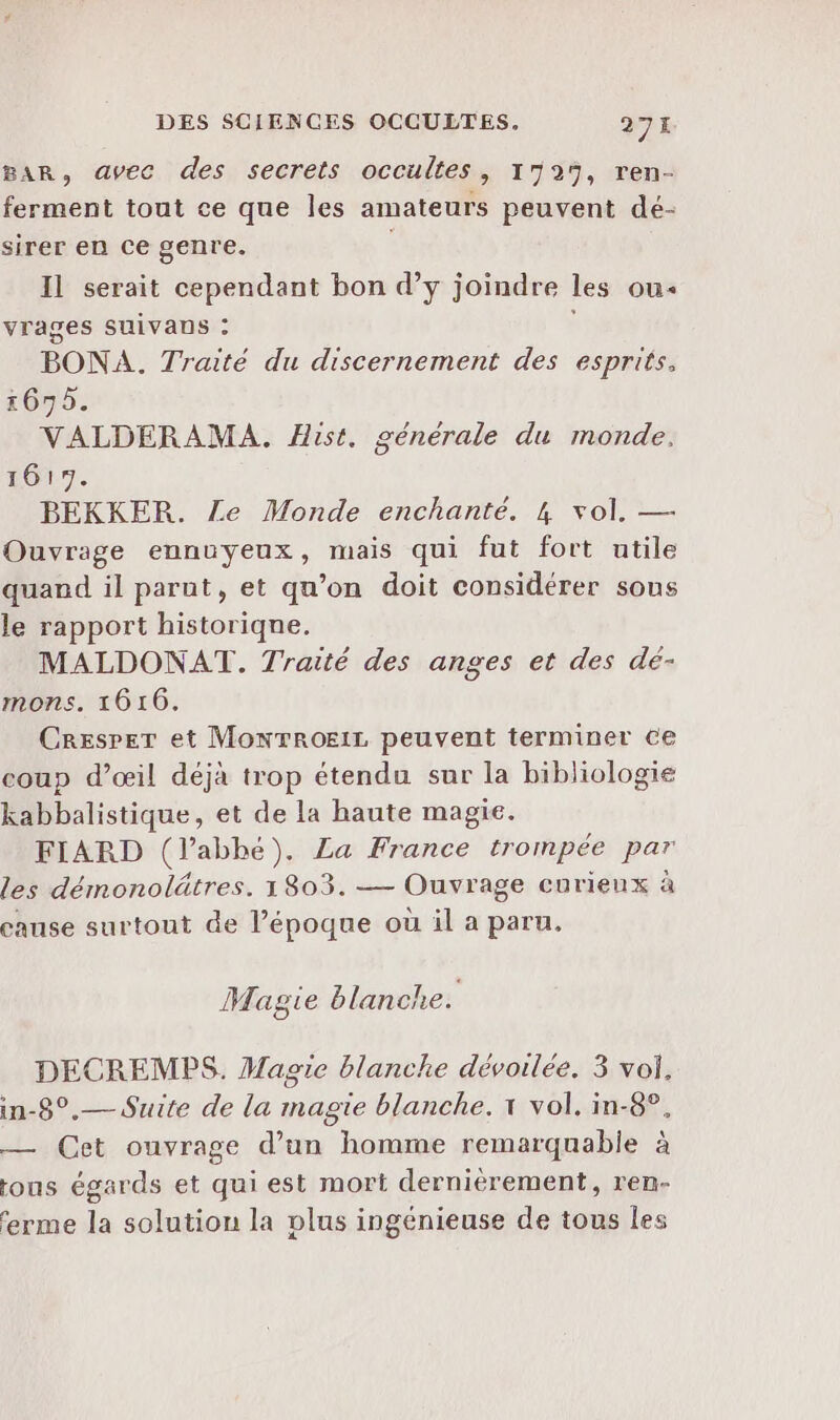 BAR, avec des secrets occultes, 1729, ren- ferment tout ce que les amateurs peuvent dé- sirer en ce genre. Il serait cependant bon d’y joindre les ou: vrages SUiVaus : BONA. Traité du discernement des esprits, 1675. VALDERAMA. Hist. générale du monde. 1617. BEKKER. Le Monde enchanté. 4 vol. — Ouvrage ennuyeux, mais qui fut fort utile quand il parnt, et qu’on doit considérer sous le rapport historique. MALDONAT. Traité des anges et des dé- mons. 1616. Cresper et Monrroeir peuvent terminer ce coup d’œil déjà trop étendu sur la bibliologie kabbalistique, et de la haute magie. FIARD (labhé). La France trompée par les démonolätres. 1803. — Ouvrage curieux à canse surtout de l’époque où il a paru. Magie blanche. DECREMPS. Magie blanche dévoilée. 3 vol. in-8°.— Suite de la magie blanche. x vol. in-8°. — Cet ouvrage d’un homme remarquable à tous égards et qui est mort dernièrement, ren- ferme la solution la plus ingénieuse de tous les