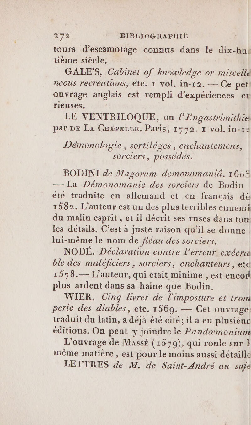 tours d’escamotage connus dans le dix-hnbk tième siècle, GALES, Cabinet of knowledge or miscelle neous recreations, ete. 1 vol. in-12. — Ce pet! ouvrage anglais est rempli d’expériences et rieuses. LE VENTRILOQUE, ou l’Engastrünithie par DE La Cuaperce. Paris, 1992, 1 vol. in-r: Démonologie, sortiléces , enchantemens © AE 5 2 , > sorciers, possédés. BODINI de Masorum demonomantiä. 160% — La Démonomanie des sorciers de Bodin été traduite en allemand et en francais dé 1582. L'auteur est un des plus terribles ennemi du malin esprit , et il décrit ses ruses dans tou: les détails. C’est à juste raison qu’il se donne lui-même le nom de fléau des sorciers. NODÉ. Déclaration contre l'erreur exécra ble des maléficiers, sorciers, enchanteurs , eta 1578.— L'auteur, qui était minime , est encoi plus ardent dans sa haine que Bodin, WIER. Cinq livres de l'imposture et trom perte des diables, etc. 1569. — Cet ouvrage: traduit du latin, a déjà été cité; il a eu plusieur éditions. On peut y joindre le Pandæmoniume L'ouvrage de Massé (1579), qui roule sur 1 même matière , est pour le moins aussi détaille LETTRES de M. de Saint-André au suje