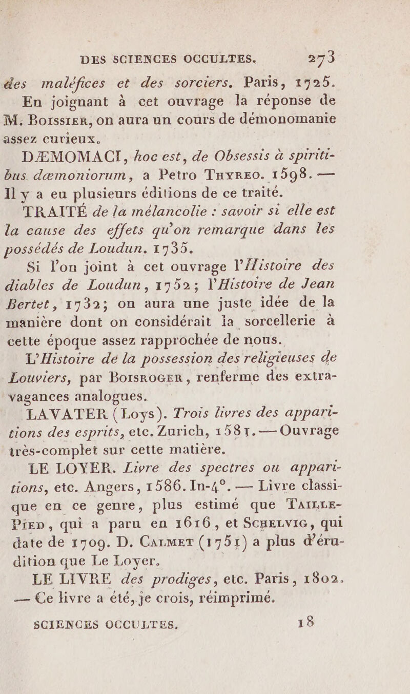 des madléfices et des sorciers. Paris , 19925. En joignant à cet ouvrage la réponse de M. Borssrer, on aura un cours de démonomanie assez CUTieUx. DÆMOMACI, hoc est, de Obsessis à spiriti- bus dæmoniorum, a Petro THyREO. 1598. — Il y a eu plusieurs éditions de ce traité. TRAITÉ de la mélancolie : savoir st elle est la cause des effets qu’on remarque dans les possédés de Loudun. 1735. Si l’on joint à cet ouvrage l'Histoire des diables de Loudun, 17952; l'Histoire de Jean Bertet, 1732; on aura une juste idée de la manière dont on considérait la sorcellerie à cette époque assez rapprochée de nous. L'Histoire de la possession des religieuses de Louviers, par BorsroGEr , renferme dés extra- vagances analogues. LAVATER (Loys). Trois livres des appari- tions des esprits, etc. Zurich, 158r1.— Ouvrage irès-complet sur cette matière. LE LOYER. Livre des spectres ou appari- tions, etc. Angers, 1586.In-4°. — Livre classi- que en ce genre, plus estimé que Taïzre- Piep, qui a paru en 1616, et SCHELVIG, qui date de 1709. D. CALMET (751) a plus du: dition que Le Loyer. LE LIVRE des prodis res, etc. Paris, 1802. — Ce livre à été,.je crois, réimprimé. SCIENCES OCCULTES. 18