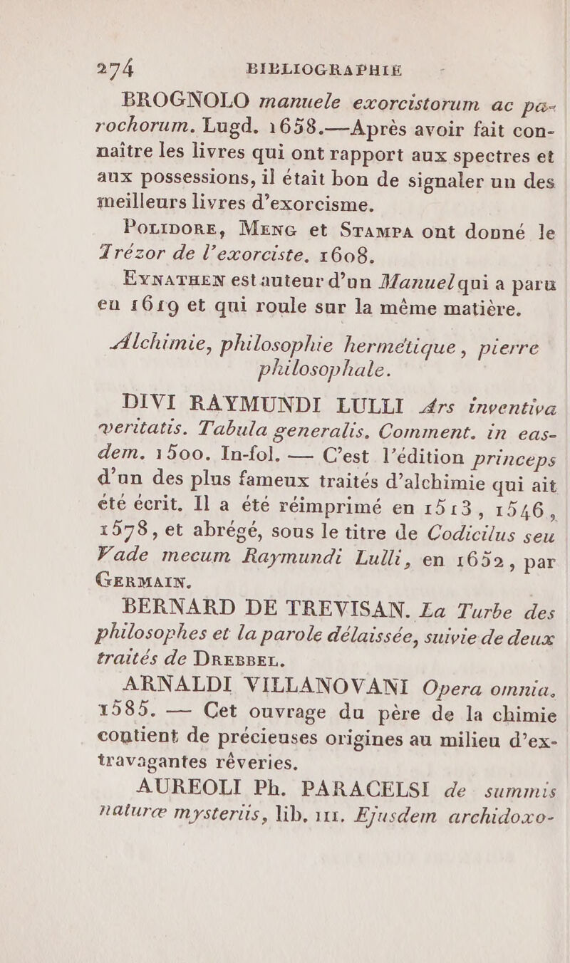 BROGNOLO manuele exorcistorum ac pa- rochorum. Lugd. 1658.— Après avoir fait con- naître les livres qui ont rapport aux spectres et aux possessions, il était bon de signaler un des meilleurs livres d’exorcisme. PoLiDORE, MENG et SrampA ont donné le Trézor de l’exorciste. 1608. EYNATHEN estauteur d’un Manuel qui a paru eu 1619 et qui roule sur la même matière, Æichimie, philosophie hermétique, pierre plulosophale. DIVI RAYMUNDI EULLI #rs inventiva veritatis. Tabula generalis. Comment. in eas- dem. 1500. In-fol. — Cest l'édition princeps d’un des plus fameux traités d’alchimie qui ait été écrit. Il a été réimprimé en 1513, 1546, 1578, et abrégé, sous le titre de Codicilus seu Wade mecum Raymundi Lulli, en 1652, par GERMAIN. BERNARD DE TREVISAN. £a Turbe des philosophes et la parole délaissée, suivie de deux traités de DREBBET. ARNALDI VILLANOVANI Opera omnia. 1585. — Cet ouvrage du père de la chimie contient de précieuses origines au milieu d’ex- travagantes rêveries. AUREOLI Ph. PARACELSI de summis Raluræ mysterus, lib, 111. Ejusdem archidoxo-