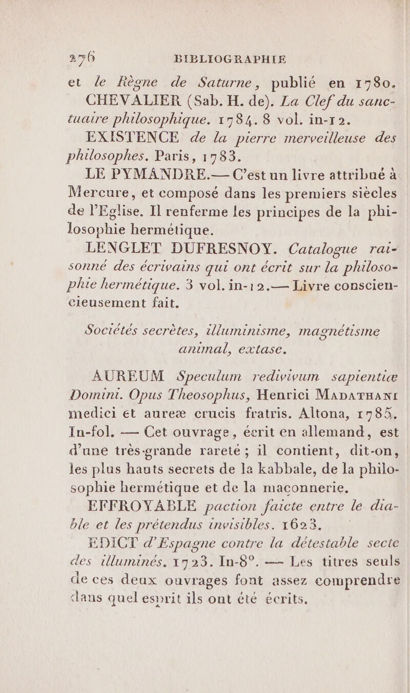 et de Règne de Saturne, publié en 1780. CHEVALIER (Sab. H. de). La Clef du sanc- tuaire philosophique. 1784.8 vol. in-r2. EXISTENCE de la pierre merveilleuse des philosophes. Paris, 1783. LE PYMANDRE.— Cest un livre attribué à Mercure, et composé dans les premiers siècles de l'Eglise. Il renferme les principes de la phi- losophie hermétique. LENGLET DUFRESNOY. Catalogue rai- sonné des écrivains qui ont écrit sur la philoso- plie hermétique. 3 vol. in-12.— Livre conscien- cleusement fait. Sociétés secrètes, illuminisme, magnétisine antmal, extase. AUREUM Speculum redivivum sapientiæ Domini. Opus Theosophus, Henrici Maparmanr medici et aureæ crucis fratris. Altona, 1785, In-fol. — Cet ouvrage, écrit en allemand, est d’une très-grande rareté; il contient, dit-on, les plus hauts secrets de la kabbale, de la philo- sophie hermétique et de la maconnerie,. EFFROYABLE paction faicte entre le dia- ble et les prétendus invisibles. 16253. EDICT d’Espagne contre la détestable secte des illuminés, 1723. In-8°. — Les titres seuls de ces deux ouvrages font assez comprendre dans quel esprit ils ont été écrits.