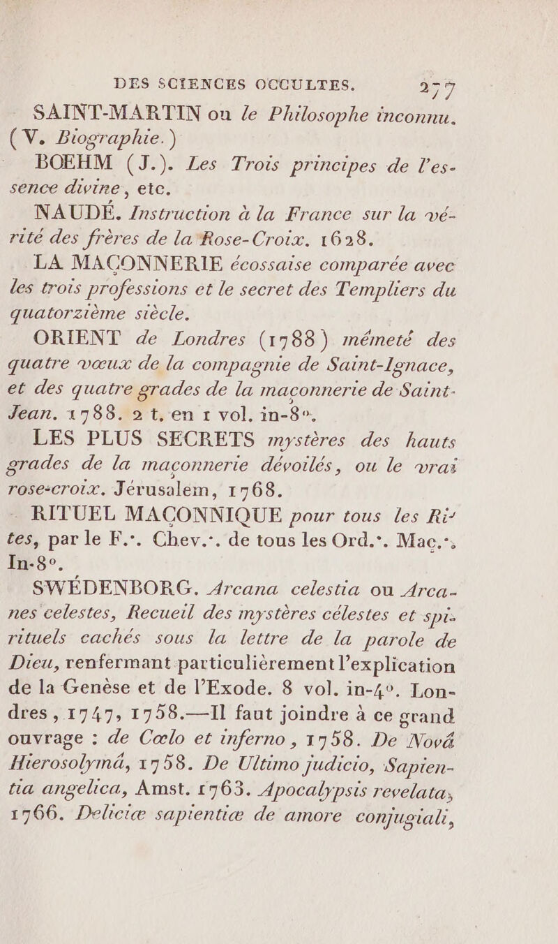 SAINT-MARTIN ou Z Philosophe inconnu. (V. Biographie.) BOEHM (J.). Les Trois principes de l’es- sence divine, etc. NAUDÉ. /nstruction à la France sur la vé- rité des frères de la'Rose-Croix. 1628. LA MACONNERIE écossaise comparée avec des trois professions et le secret des Templiers du quatorzième siècle. ORIENT de Londres (1788) mmémeté des quatre vœux de la compagnie de Saint-lgnace, et des quatre grades de la maconnerte de Saint- Jean. 1788. 2 t,en 1 vol. in-8°. LES PLUS SECRETS mystères des hauts grades de la maconnerte dévoilés, ou le vraï rose:croix. Jérusalem, 1768. RITUEL MACONNIQUE pour tous les Ri’ tes, par le F.. Chev.-. de tous les Ord.*. Mac”, In-8°. SWÉDENBORG. Arcana celestia ou Arca- nes celestes, Recueil des mystères célestes et spi. rituels cachés sous la lettre de la parole de Dieu, renfermant particulièrement l'explication de la Genèse et de l’Exode. 8 vol. in-4°. Lon- dres , 1747, 1758.—I1 faut joindre à ce grand ouvrage : de Cœlo et inferno , 1958. De Nové Hierosolymä, 1758. De Ultimo judicio, Sapien- na angelica, Amst. 1963. Apocalypsis revelata; 1766. Deliciæ sapientiæ de amore conjugal,
