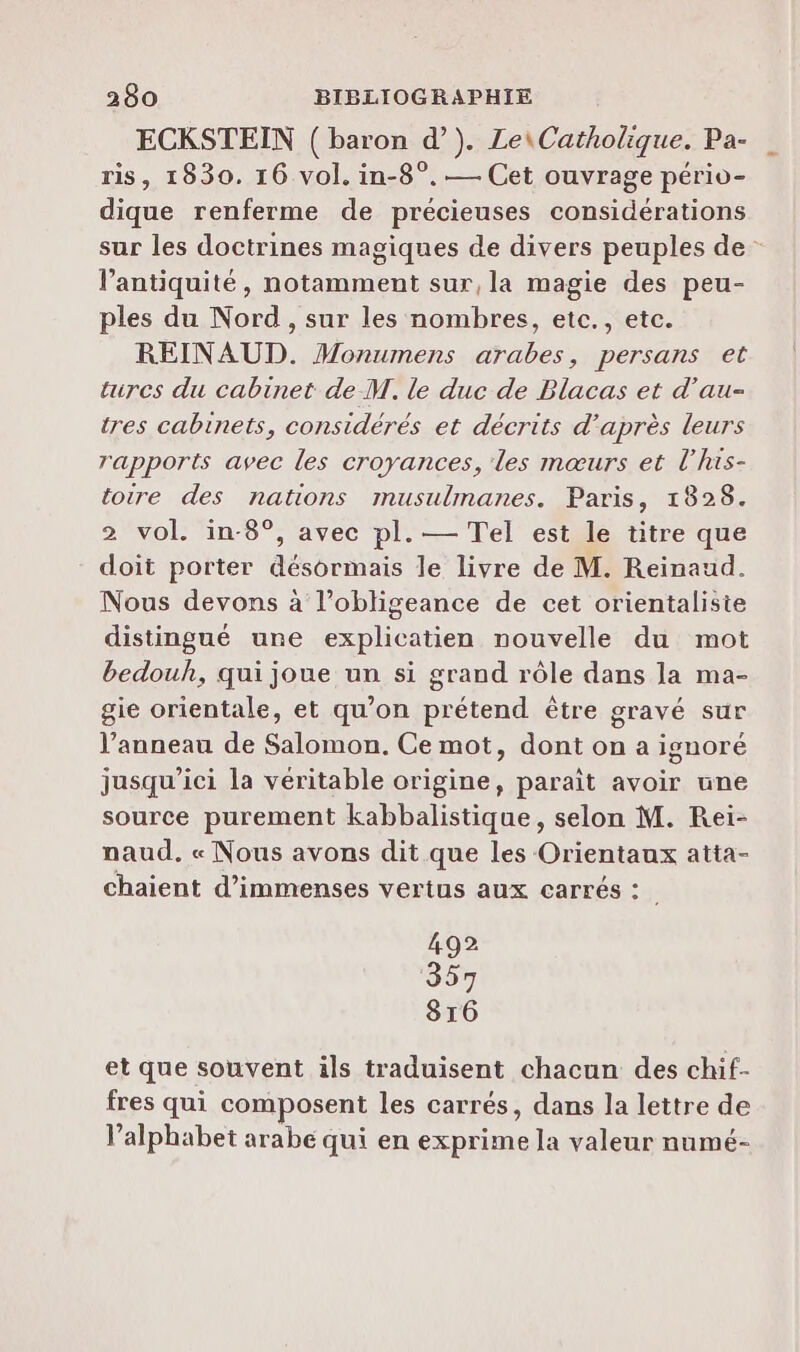ECKSTEIN ( baron d’). Le\Catholique. Pa- ris, 1830. 16 vol. in-8°. — Cet ouvrage pério- dique renferme de précieuses considérations sur les doctrines magiques de divers peuples de - l'antiquité, notamment sur, la magie des peu- ples du Nord, sur les nombres, etc., etc. REINAUD. Monumens arabes, persans et tires du cabinet de M. le duc de Blacas et d’au- tres cabinets, considérés et décrits d’après leurs rapports avec les croyances, les mœurs et l’his- toire des nations musulmanes. Paris, 1828. 2 vol. in-8°, avec pl. — Tel est le titre que doit porter désormais le livre de M. Reinaud. Nous devons à l’obligeance de cet orientaliste distingué une explicatien nouvelle du mot bedouh, qui joue un si grand rôle dans la ma- gie orientale, et qu’on prétend être gravé sur l’anneau de Salomon. Ce mot, dont on a ignoré jusqu'ici la véritable origine, parait avoir une source purement kabbalistique, selon M. Rei- naud. « Nous avons dit que les Orientaux atta- chaient d'immenses vertus aux carrés : 492 357 816 et que souvent ils traduisent chacun des chif- fres qui composent les carrés, dans la lettre de l'alphabet arabe qui en exprime la valeur numé-