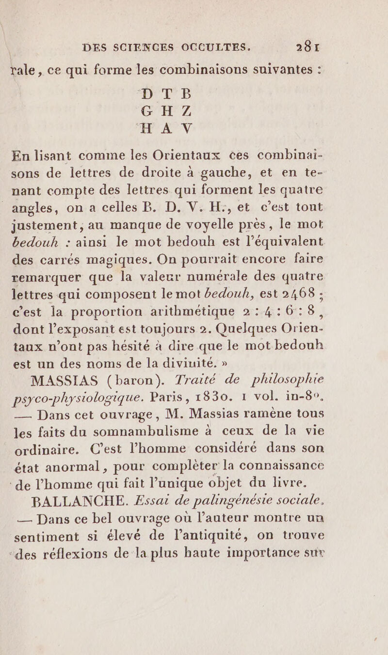 rale, ce qui forme les combinaisons suivantes : NL D CE Z AV En lisant comme les Orientaux ces combinai- sons de lettres de droite à gauche, et en te- nant compte des lettres qui forment les quatre angles, on a celles B. D. V. H:, et c’est tout justement, au manque de voyelle près, le mot bedouh : ainsi le mot bedouh est l’équivalent des carrés magiques. On pourrait encore faire remarquer que la valeur numérale des quatre lettres qui composent le mot #edouh, est 2468 ; c’est la proportion arithmétique 2:4:6:8, dont l’exposant est toujours 2. Quelques Orien- taux n’ont pas hésité à dire que le mot bedouh est un des noms de la diviuité. » MASSIAS (baron). Traité de plulosophie psyco-physiologique. Paris, 1830. 1 vol. in-8°. — Dans cet ouvrage, M. Massias ramène tous les faits du somnambulisme à ceux de la vie ordinaire. C’est l’homme considéré dans son état anormal, pour complèter la connaissance de l’homme qui fait l’unique objet du livre. BALLANCHE. Essai de palingénésie sociale, — Dans ce bel ouvrage où l’auteur montre un sentiment si élevé de l'antiquité, on trouve ‘des réflexions de la plus haute importance sur