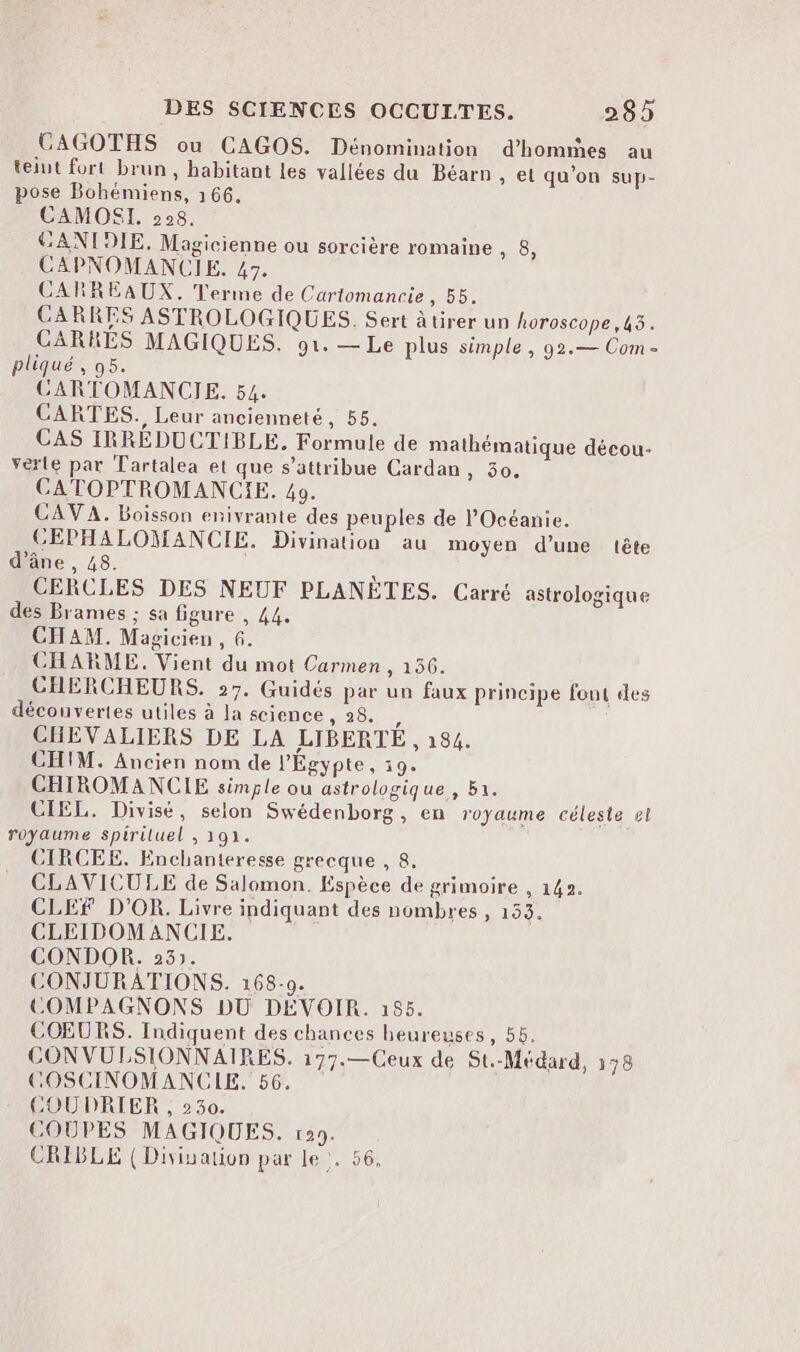 CAGOTHS ou CAGOS. Dénomination d'hommes au teiut fort brun, habitant les vallées du Béarn , et qu’on sup- pose Bohémiens, 166. CAMOSI. 208. CANIDIE. Magicienne ou sorcière romaine , 8 CAPNOMANCIE. 47. CARREAUX. Terme de Cartomancie , 55. CARRES ASTROLOGIQUES. Sert àtirer un horoscope ,43. CARRES MAGIQUES. g1. — Le plus simple , 92.— Com - pliqué, 95. CGARTOMANCIE. 54. CARTES. Leur ancienneté, 55. CAS IRRÉDUCTIBLE, Formule de mathématique décou- verte par Tartalea et que s’attribue Cardan, 30. CATOPTROMANCIE. 49. CAV A. Boisson enivrante des peuples de l'Océanie. CEPHALOMANCIE. Divination au moyen d’une tête d’âne , 48. k CERCLES DES NEUF PLANÈTES. Carré astrologique des Brames ; sa figure , 44, CHAM. Magicien, 6. CHARME. Vient du mot Carmen , 156. CHERCHEURS. 27. Guidés par un faux principe font des découvertes utiles à la science , 28. ; CHEVALIERS DE LA LIBERTÉ , 184. CHIM. Ancien nom de l'Égypte, 19. CHIROMANCIE simple ou astrologique , Ba. CIEL. Divisé, selon Swédenborg, en royaume céleste &l royaume spiriluel , 191. CIRCEE. Enchanteresse grecque , 8. CLAVICULE de Salomon. Espèce de grimoire , 142. CLES D'OR. Livre indiquant des nombres , 153. CLEIDOMANCIE. CONDOR. 23). CONJURATIONS. 168-9. COMPAGNONS DU DÉVOIR. 155. COEURS. Indiquent des chances heureuses, 55. CON VULSIONNAIRES. 177.—Ceux de St.-Médard, 138 COSCINOMANCLE. 56. COUDRIER , 230. COUPES MAGIQUES. r29. CRIBLE ( Diviualion par le. 56. ?