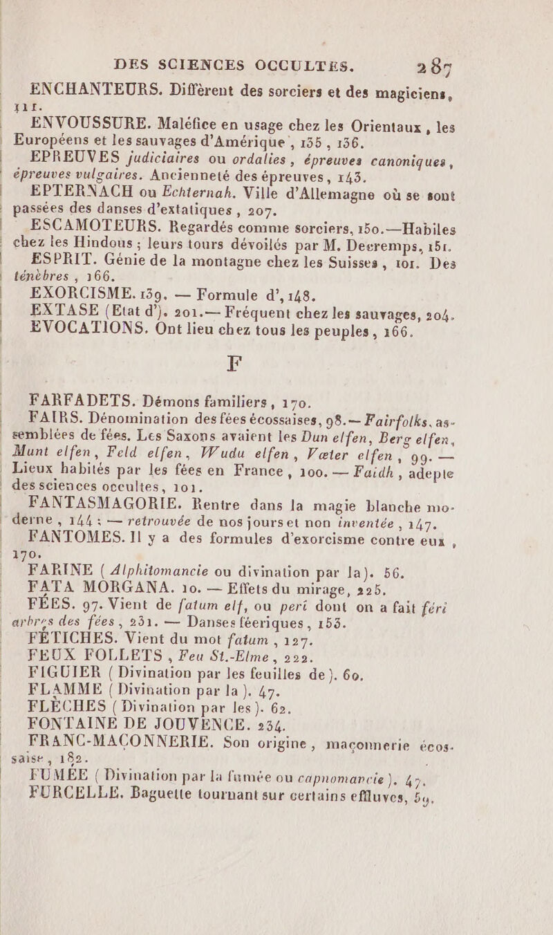 ENCHANTEURS. Diffèrent des sorciers et des magiciens, Jar. ENVOUSSURE. Maléfice en usage chez les Orientaux , les Européens et les sauvages d'Amérique , 155 , 136. EPREUVES judiciaires ou ordalies, épreuves canoniques, épreuves vulgaires. Ancienneté des épreuves, 143. EPTERNACH ou Echiernah. Ville d'Allemagne où se sont passées des danses d’extatiques , 207. ESCAMOTEURS. Regardés comme sorciers, 150.—Habiles chez les Hindous ; leurs tours dévoilés par M, Decremps, 151. ESPRIT. Génie de la montagne chez les Suisses, 101. Des ténèbres , 166. EXORCISME. 139. — Formule d’, 148. EXTASE (Etat d’). 201.— Fréquent chez les sauvages, 204. EVOCATIONS. Ont lieu chez tous les peuples, 166. F FARFADETS. Démons familiers, 170. FAIRS. Dénomination des fées écossaises, 98.— Fairfolks, as- semblées de fées. Les Saxons avaient les Dun elfen, Berg elfen, Lieux habités par les fées en France, 100. — Fuidh, adepte des sciences occultes, 101. FANTASMAGORIE. Rentre dans la magie blanche mo- derne , 144 ; — retrouvée de nos jourset non inventée , 147. FANTOMES. Il y a des formules d’exorcisme contre eux , FARINE ( Alphiüomancie ou divination par la). 56. FATA MORGANA. 10. — Effets du mirage, 295, FÉES. 97. Vient de fatum elf, où peri dont on a fait féri FETICHES. Vient du mot fatum , 127. FEUX FOLLETS , Feu S1.-Elme , 222. FIGUIER ( Divination par les feuilles de). 60. FLAMME | Divination par la). 47. FLECHES ( Divination par les). 62. FONTAINE DE JOUVENCE. 234. FRANC-MACONNERIE. Son origine, maconnerie écos- saise, 182. ! FUMÉE ({ Divination par la fumée ou capnomancie ). 47. FURCELLE, Baguelle tournant sur certains efflluves, 5,