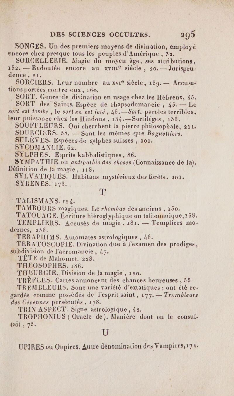 SONGES. Un des premiers moyens de divination, employé encore chez presque tous les peuples d'Amérique , 32. SORCELLERTE. Magie du moyen âge, ses attributions, 152. — Redoutée encore au xvmu® siècle, 20. — Jurispru- dence , 21. ; SORCIERS. Leur nombre au xvi® siècle, 159.— Accusa- tions portées contre eux, 160. SORT. Genre.de divination en usage chez les Hébreux, 45. SORT des Saints. Espèce de rhapsodomancie , 45. — Le sort est tombé , le sort en est jelé, 45.—Sort, paroles terribles, leur puissance chez les Hindous , 134.—Sorüléges, 136. SOUFFLEURS. Qui cherchent la pierre philosophale, 211. SOURCIERS. 58, — Sont les mêmes que Baguetliers. SULÈVES. Espèces de sylphes suisses , 101. SYCOMANCIE. 632. SYLPHES. Esprits kabbalistiques , 86. SYMPATHIE ou antipathie des choses (Connaissance de la). Définition de la magie, 118. SYLVATIQUES. Habitans mystérieux des forêts. 101. SYRENES. 175. T TALISMANS. 124. TAMBOURS magiques. Le rhombus des anciens , 140. TATOUAGE. Écriture hiéroglyphique ou talismanique,138. TEMPLIERS. Accusés de magie , 181. — Templiers mo- dernes, 256. TERAPHIMS. Automates astrologiques , 46. TERATOSCOPIE. Divination due à l'examen des prodiges, subdivision de l’aéromancie, 47. TÊTE de Mahomet, 228. THEOSOPHES. 186. THEURGIE. Division de la magie , 120. TRÈFLES. Cartes annoncent des chances heureuses , 55 TREMBLEURS. Sont une variété d’exlatiques ; ont été re- gardés comme possédés de l’esprit saint, 177. — Trembleurs des Cévennes persécutés , 178. TRIN ASPECT. Signe astrologique, 42. TROPHONIUS ( Oracle de). Manière dont on le consui- tait , 75. U UPIRES ou Oupires. Autre dénomination des Vampires,172: