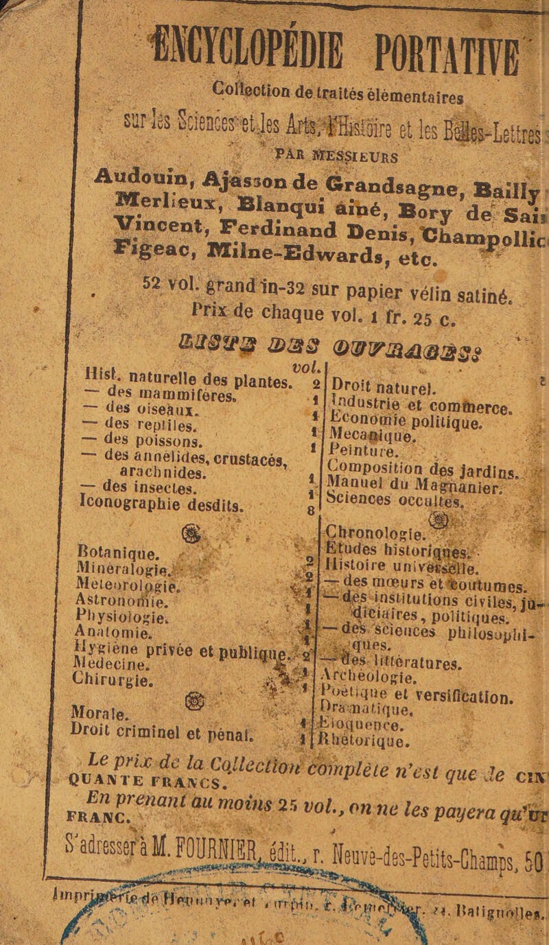 ne Ajässon de Grue, Merlieuxs Blanqui äâiné, Be Vincent, Ferdinand Denis, C Fi eac, Milne-Edwards, etc. . 52 Vol. grand'in-39 sur papier vélin satiné. es Prix de chaque vol, 11.25 . se | case Das OUrRA@zSS F4 L - Hist, naturelle des plantes. 2| Droit: Faturel. Ke 2 — des mammifères, 1] Industrie et comfnerce. F = des oiseaux. 4| Economie RDIAUe ÊrE — des repliles. si at Mecagique. — des poissons. 1} Peinture. — des ännelides, RCE ; mr dés jardin aracbnides. 1] Manue} du Ma — des insectes. PR D Sciences occulte Iconographie desdits. gl” : Botanique. ; Minéralogie + Meteorologies 2? Astronomie. hysioiogie, Anatomie. Hygiène privée e pubig pe: 2] des mœurs et outume nue Fe nstitutions civiles, icia : les. tlératures, Re | Medecine: RAS théologie. fe : C3 Chirurgie. vètique el versification. # 6 Jrämatique, à Morale. Æioquence. Droit criminel et pénai. Rhélorique. : Le prigide la. Collection Comptère n'est que le ci L quanre ana ue 5 ue on. ne les payera Le. 5 ‘ pes et: ‘ se  X * ae SC <: PR RE SLT ASS PA