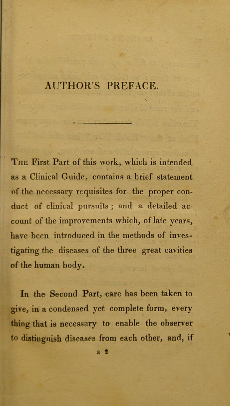 AUTHOR’S PREFACE. The First Part of this work, wliich is intended as a Clinical Guide, contains a brief statement of the necessary requisites for the proper con- duct of clinical pursuits ; and a detailed ac- count of the improvements which, of late years, have been introduced in the methods of inves- tigating the diseases of the three great cavities of the human body. In the Second Part, care has been taken to give, in a condensed yet complete form, every thing that is necessary to enable the observer to distinguish diseases from each other, and, if