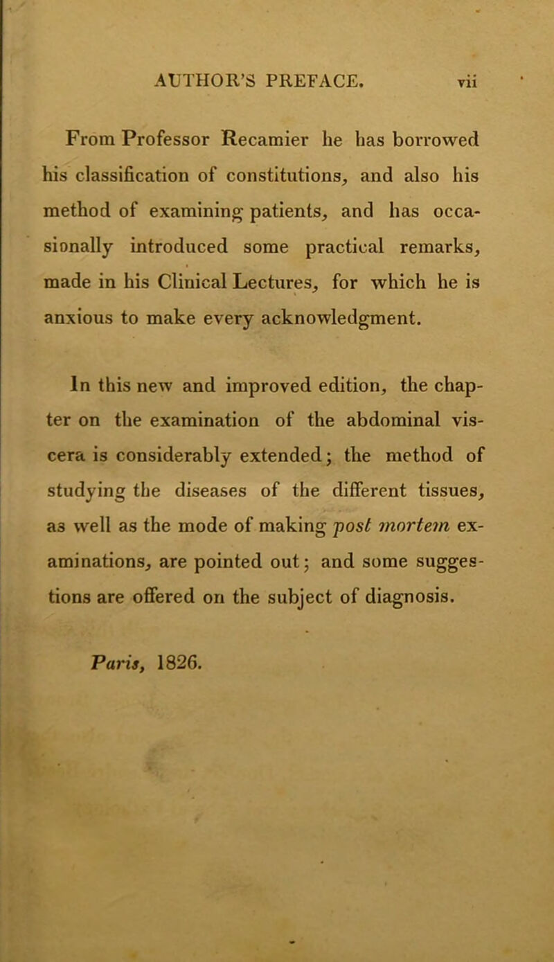 From Professor Recamier he has borrowed his classification of constitutions, and also his method of examining patients, and has occa- sionally introduced some practical remarks, made in his Clinical Lectures, for which he is anxious to make every acknowledgment. In this new and improved edition, the chap- ter on the examination of the abdominal vis- cera is considerably extended; the method of studying the diseases of the different tissues, as well as the mode of making fost mortem ex- aminations, are pointed out; and some sugges- tions are offered on the subject of diagnosis. Paris, 1826.