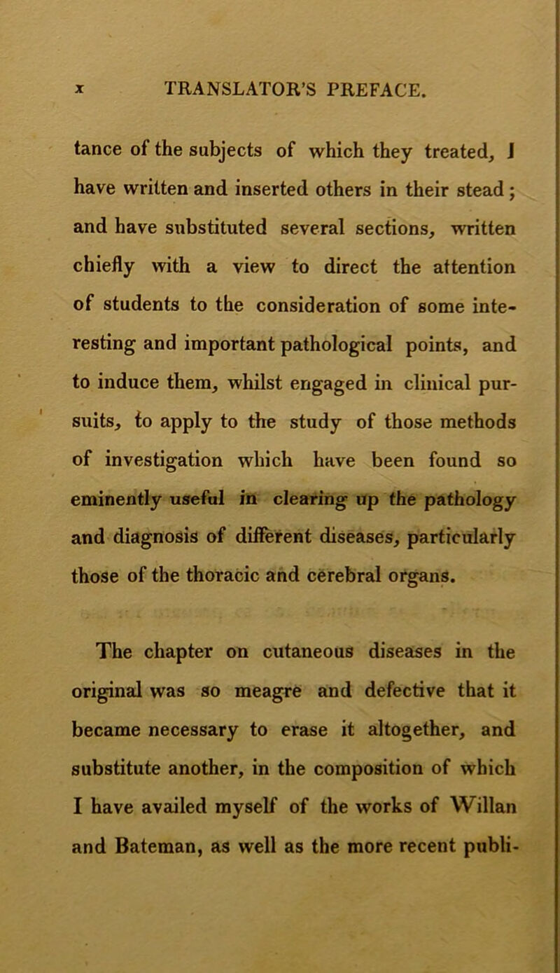 tance of the subjects of which they treated, J have written and inserted others in their stead; and have substituted several sections, written chiefly with a view to direct the attention of students to the consideration of some inte- resting and important pathological points, and to induce them, whilst engaged in clinical pur- suits, to apply to the study of those methods of investigation which have been found so eminently useful in clearing up the pathology and diagnosis of different diseases, particularly those of the thoracic and cerebral organs. The chapter on cutaneous diseases in the original was so meagre and defective that it became necessary to erase it altogether, and substitute another, in the composition of which I have availed myself of the works of Willan and Bateman, as well as the more recent publi-