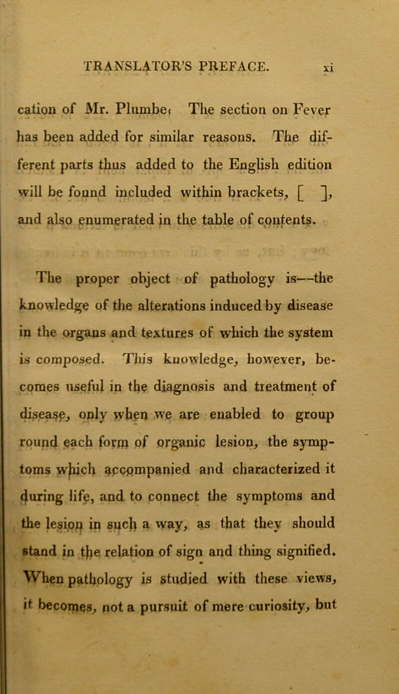 cation of Mr. Plumbe» The section on Fever has been added for similar reasons. The dif- ferent parts thus added to the English edition will be found included within brackets, [ and also enumerated in the table of contents. The proper object of pathology is—the knowledge of the alterations induced by disease in the organs and textures of which the system is composed. Tins knowledge, howjever, be- comes useful in the diagnosis and treatment of disease, only when we are enabled to group round each fornr of organic lesion, the symp- toms w^ch accompanied and characterized it 4uring life, and to connect the symptoms and the lesion in snc^ a way, as that they should stand in tfie relation of sign and thing signifed. When pathology is studied with these views, it becoines, not a pursuit of mere curiosity, but