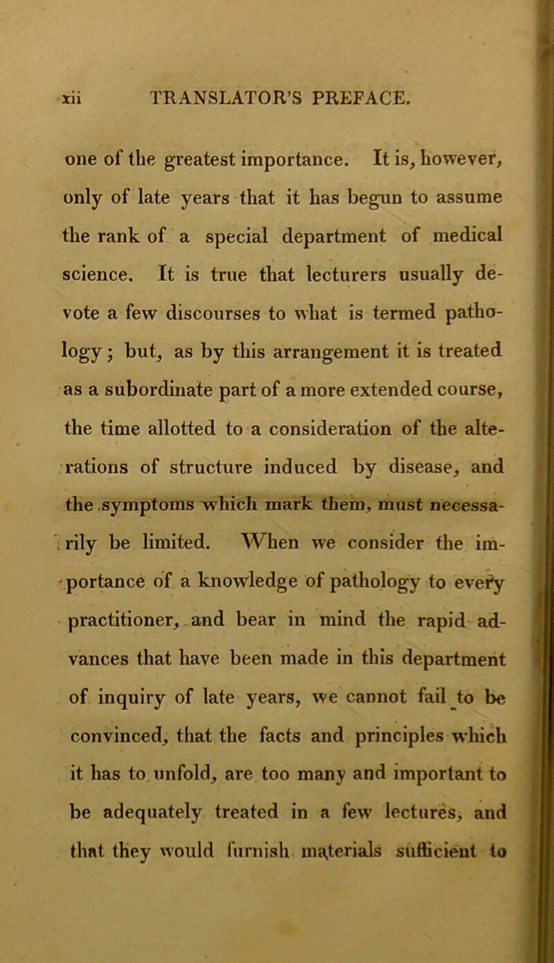 one of the greatest importance. It is, however, only of late years that it has begun to assume the rank of a special department of medical science. It is true that lecturers usually de- vote a few discourses to what is termed patho- logy ; but, as by this arrangement it is treated as a subordinate part of a more extended course, the time allotted to a consideration of the alte- rations of structure induced by disease, and the symptoms which mark them, must necessa- ' rily be limited. When we consider the im- portance of a knowledge of pathology to evety ' practitioner, .and bear in mind the rapid ad- vances that have been made in this department \ of inquiry of late years, we cannot fail to be convinced, that the facts and principles which it has to unfold, are too many and important to be adequately treated in a few lectures, and that they would furnish ma,terials sufficient to i