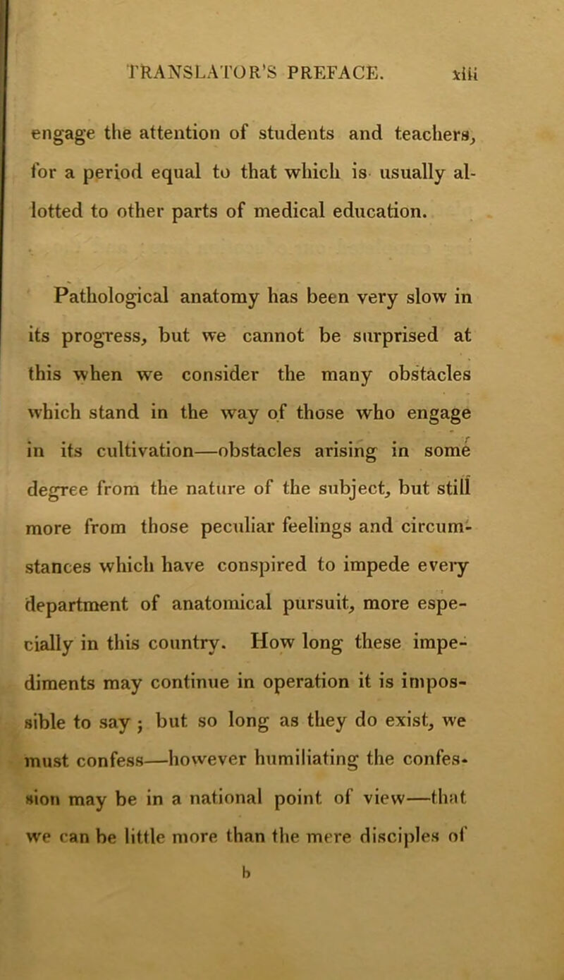 engage the attention of students and teachers, for a period equal to that which is usually al- lotted to other parts of medical education. Pathological anatomy has been very slow in its progress, but we cannot be surprised at this when we consider the many obstacles which stand in the way of those who engage in its cultivation—obstacles arising in some degree from the nature of the subject, but still more from those peculiar feelings and circum- stances which have conspired to impede eveiy department of anatomical pursuit, more espe- cially in this country. How long these impe- diments may continue in operation it is impos- sible to say j but so long as they do exist, we must confess—however humiliating the confes- sion may be in a national point of view—that we can be little more than the mere disciples of b