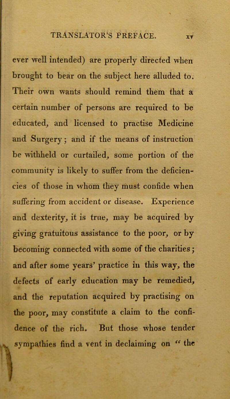 XT ever well intended) are properly directed when brought to bear on the subject here alluded to. Their own wants should remind them that a certain number of persons are required to be educated, and licensed to practise Medicine and Surgery; and if the means of instruction be withheld or curtailed, some portion of the community is likely to suffer from the deficien- cies of those in whom they must confide when suffering from accident or disease. Experience and dexterity, it is true, may be acquired by giving gratuitous assistance to the poor, or by becoming connected vdth some of the charities; and after some years’ practice in this way, the defects of early education may be remedied, and the reputation acquired by practising on the poor, may constitute a claim to the confi- dence of the rich. But those whose tender sympathies find a vent in declaiming on the