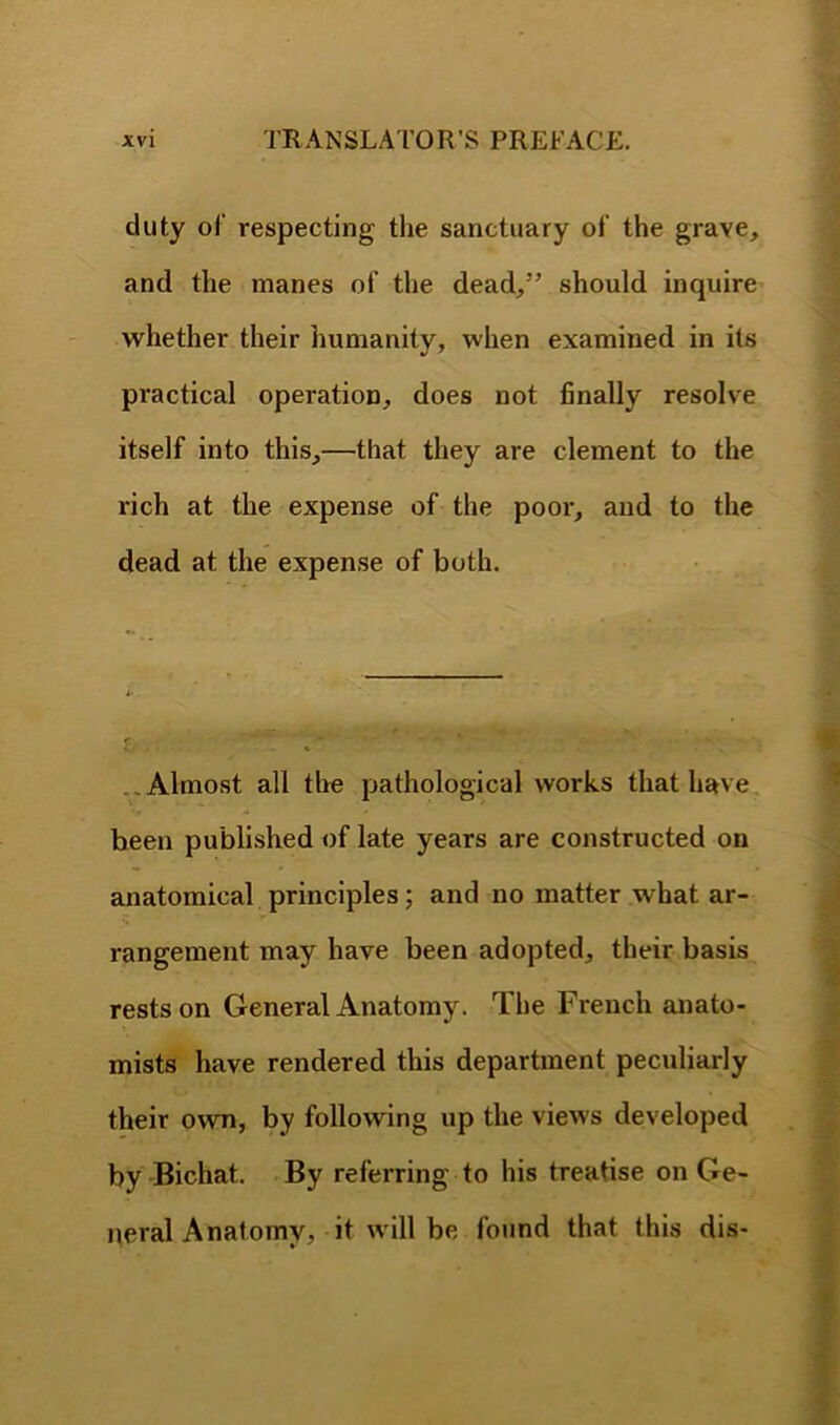 duty of respecting the sanctuary of the grave, and the manes of the dead,” should inquire whether their humanity, when examined in its practical operation, does not finally resolve itself into this,—that they are clement to the rich at the expense of the poor, and to the dead at the expense of both. ..Almost all the pathological works that have, been published of late years are constructed on anatomical principles; and no matter what ar- rangement may have been adopted, their basis rests on General Anatomy. The French anato- mists have rendered this department peculiarly their own, by following up the views developed by -Bichat. By referring to his treatise on Ge- neral Anatomy, it will be found that this dis-