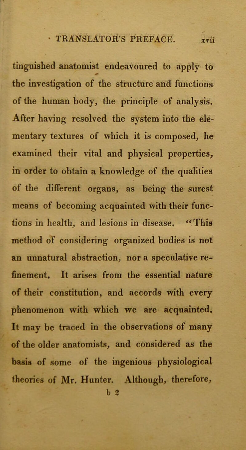 tinguished anatomist endeavoured to apply to the investigation of the structure and functions of the human body, the principle of analysis. After having resolved the system into the ele- mentary textures of which it is composed, he examined their vital and physical properties, in order to obtain a knowledge of the qualities of the different organs, as being the surest means of becoming acquainted with their func- tions in health, and lesions in disease. ‘^^This method of considering organized bodies is not an unnatural abstraction, nor a speculative re- hnemeot. It arises from the essential nature of their constitution, and accords with every phenomenon with which we are acquainted. It may be traced in the observations of many of the older anatomists, and considered as the basis of some of the ingenious physiological theories of Mr. Hunter. Although, therefore, b 2