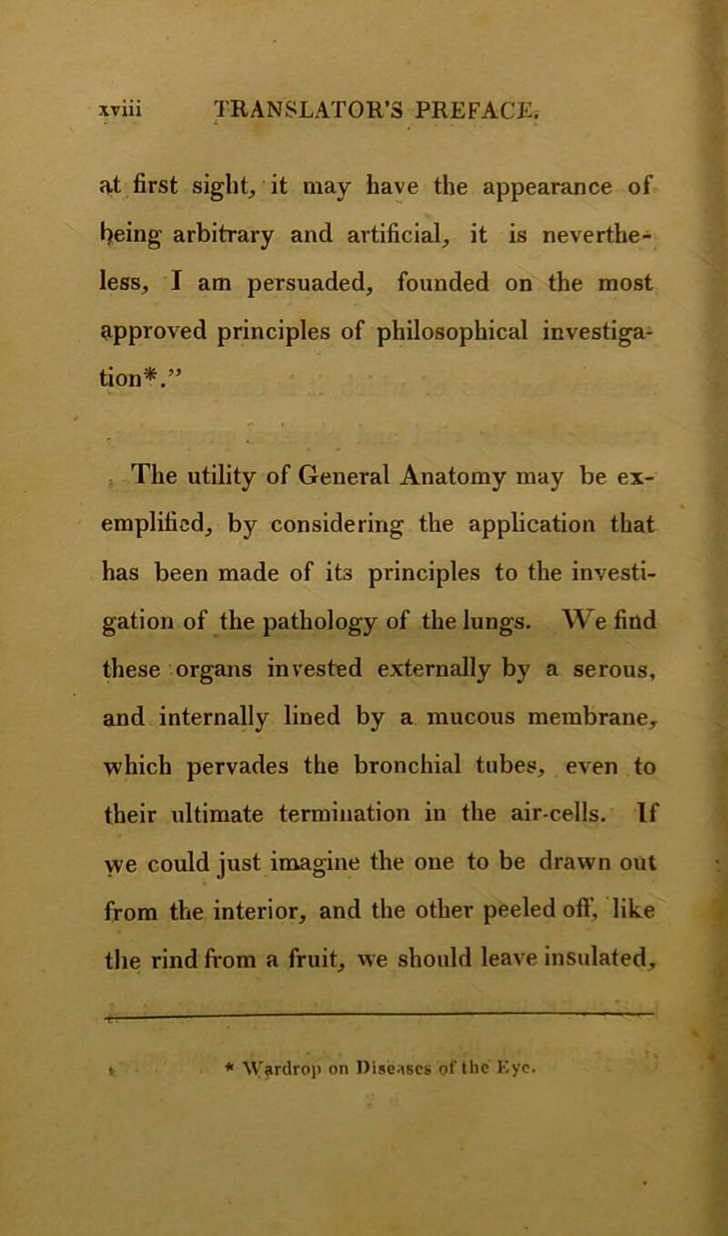 at first sight, it may have the appearance of being arbitrary and artificial, it is neverthe- less, I am persuaded, founded on the most approved principles of philosophical investiga- tion*.” f The utility of General Anatomy may be ex- emplified, by considering the appheation that has been made of its principles to the investi- gation of the pathology of the lungs. We find these organs invested externally by a serous, and internally lined by a raucous membrane, which pervades the bronchial tubes, even to their ultimate termination in the air-cells. If we could just imagine the one to be drawn out from the interior, and the other peeled oflf, like the rind fi*om a fruit, we should leave insulated. * W'ardrop on Diseases of the Kyc.