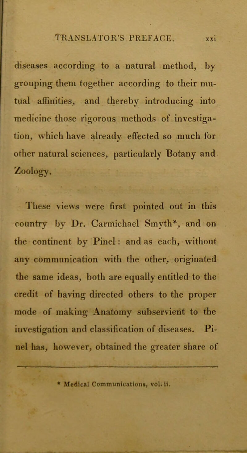 diseases according to a natural method, by gTOuping them together according to their mu- tual afiinities, and thereby introducing into medicine those rigorous methods of investiga- tion, which have already effected so much for other natural sciences, particularly Botany and Zoology. These views were first pointed out in this country by Dr, Carmichael Smyth’^, and on the continent by Pinel: and as each, without any communication with the other, originated the same ideas, both are equally* entitled to the credit of having directed others to the proper mode of making Anatomy subservient to the iiivestiffation and classification of diseases. Pi- nel has, however, obtained the greater share of * Medical Communications, vol. li.