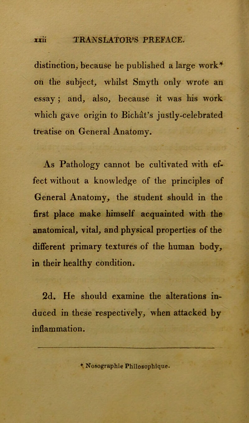 distinction, because he published a large work* on the subject, whilst Smyth only wrote an essay; and, also, because it was his work which gave origin to Bichat’s justly-celebrated treatise on General Anatomy. As Pathology cannot be cultivated with ef- fect without a knowledge of the principles of General Anatomy, the student should in the first place make himself acquainted with the anatomical, vital, and physical properties of the different primary textures of the human body, in their healthy condition. 2d. He should examine the alterations in- duced in these respectively, when attacked by inflammation. *> Nuso^aphie Phllosophique.