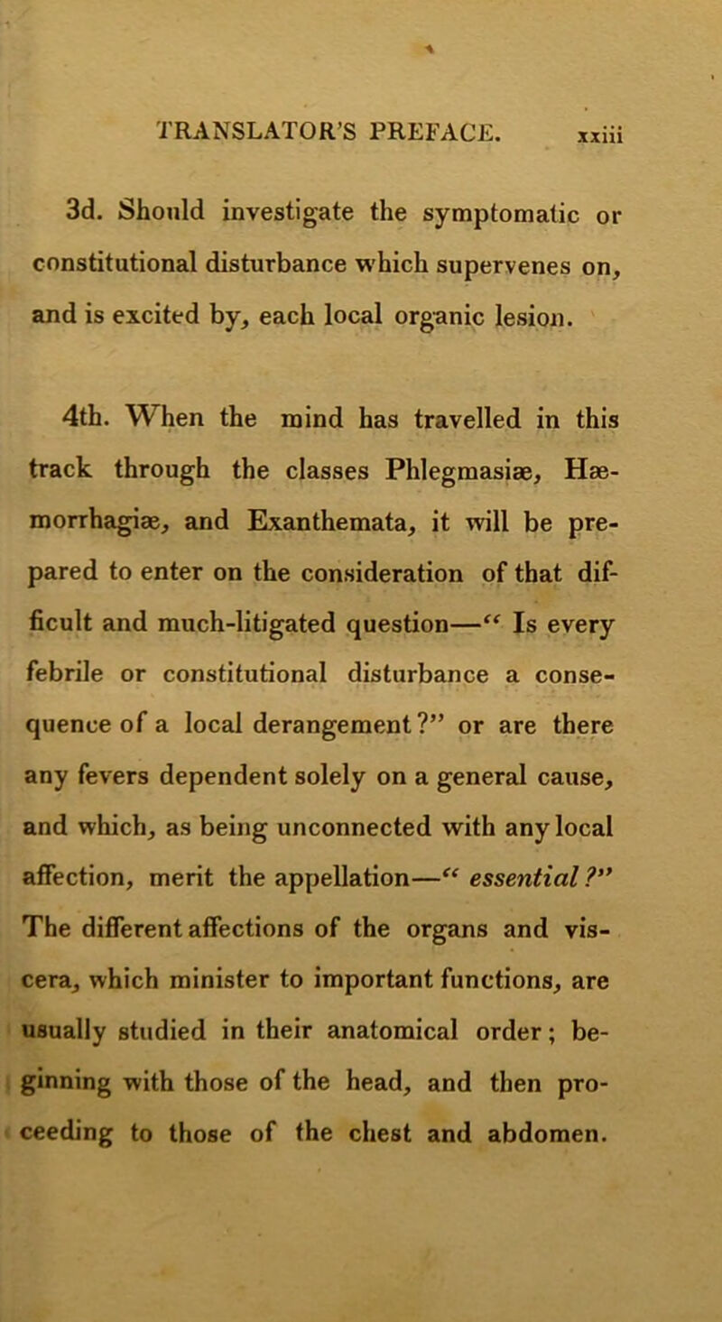 xxni 3d. Should investigate the symptomatic or constitutional disturbance which supervenes on, and is excited by, each local orgunic lesion. ' 4th. When the mind has travelled in this track through the classes Phlegmasiae, Hae- morrhagiae, and Exanthemata, it will be pre- pared to enter on the consideration of that dif- ficult and much-litigated question—Is every febrile or constitutional disturbance a conse- quence of a local derangement?” or are there any fevers dependent solely on a general cause, and which, as being unconnected with any local affection, merit the appellation—essential ?’* The different affections of the organs and vis- cera, which minister to important functions, are usually studied in their anatomical order; be- ginning with those of the head, and then pro- ceeding to those of the chest and abdomen.