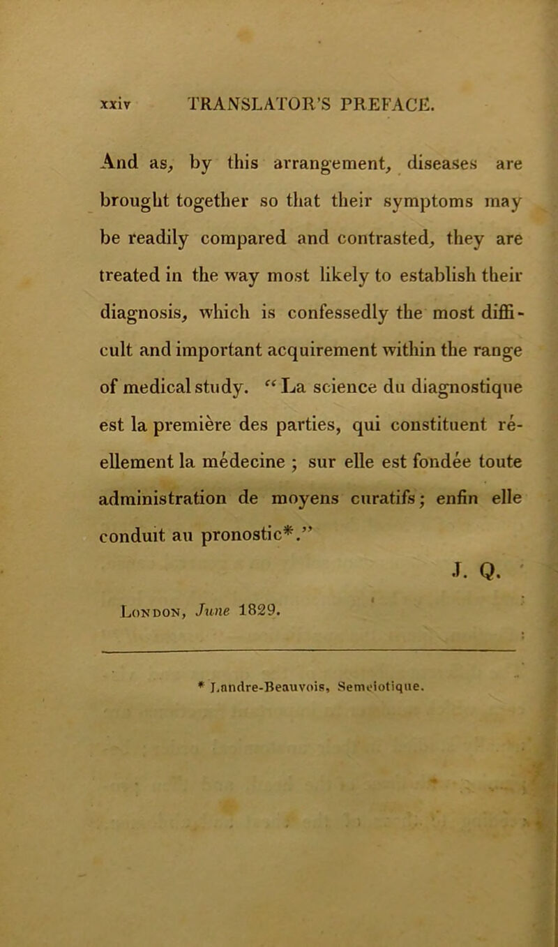 And as, by this arrangement, diseases are brought together so that their symptoms may be readily compared and contrasted, they are treated in the way most likely to establish their diagnosis, which is confessedly the most diffi- cult and important acquirement within the range of medical study. '‘La science du diagnostique est la premiere des parties, qui constituent re- ellement la medecine ; sur elle est fondee toute administration de moyens curatifs; enfin elle conduit au pronostic*.” .T. Q. ' I • London, June 1829. * I.andre-Beauvois, Semoiotique.