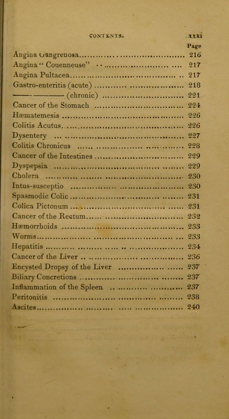 Page Augina oangrenosa 216 Angina Couenneuse” • • 217 Angina Pultacea .217 Gastro-enteritis (acute) 218 ■ (chronic) 221 Cancer of the Stomach 224 Haematemesis 226 Colitis Acutus.. 226 Dysentery 227 Colitis Chronicus 228 Cancer of the Intestines 229 Dyspepsia 229 Cholera 230 Intus-susceptio 230 Spasmodic Colic 231 Colica Pictonum 231 Cancer of the Rectum 232 Haemorrhoids 233 Worms 233 Hepatitis 234 Cancer of the Liver .. 236 Encysted Dropsy of the Liver 237 Biliary Concretions 237 Inflammation of the Spleen 237 Peritonitis 238 Ascites 240