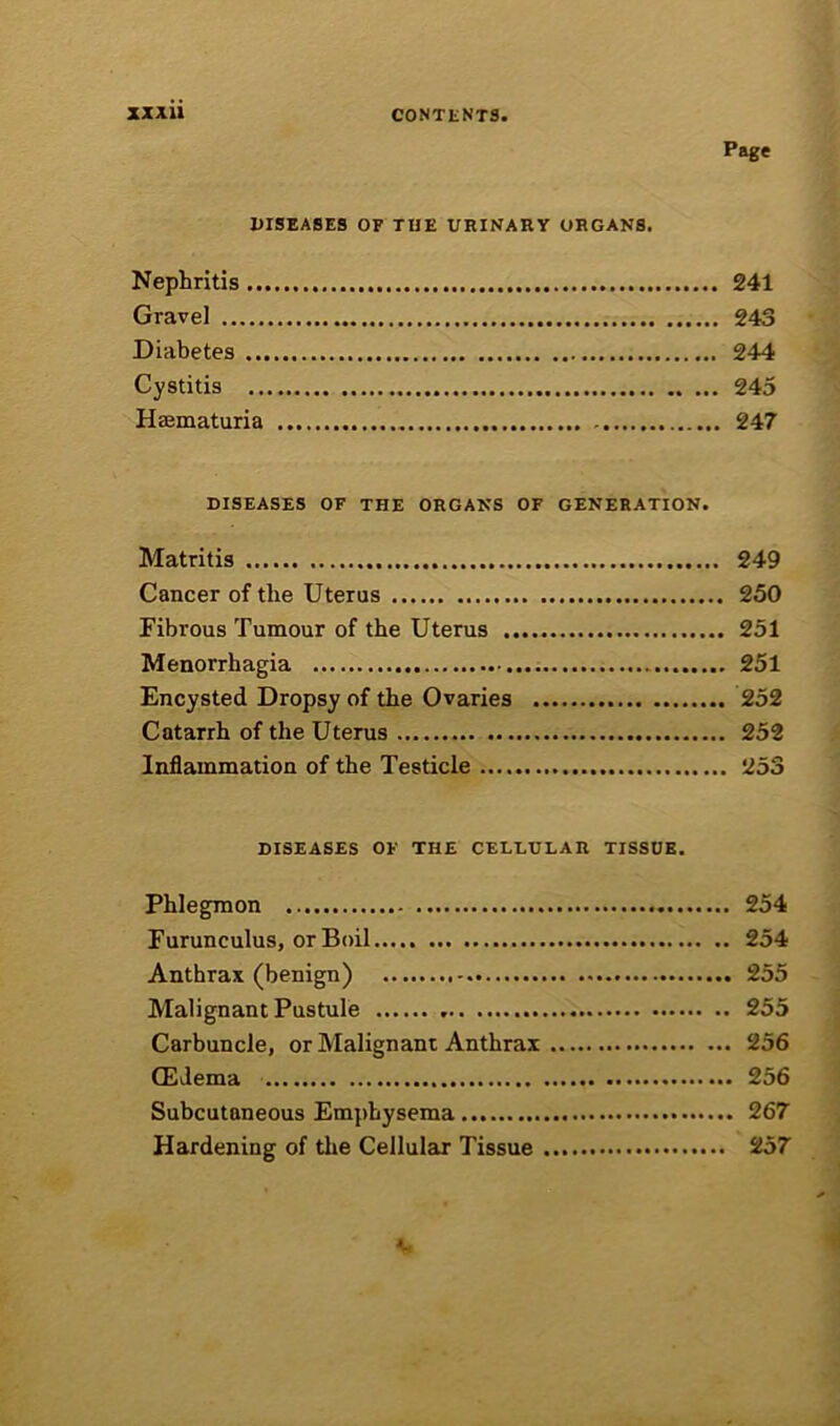 Page UISEASES or TUE URINARY ORGANS. Nephritis 241 Gravel 243 Diabetes 244 Cystitis 245 Haematuria 247 DISEASES OF THE ORGANS OF GENERATION. Matritis 249 Cancer of the Uterus 250 Fibrous Tumour of the Uterus 251 Menorrhagia 251 Encysted Dropsy of the Ovaries 252 Catarrh of the Uterus 252 Inflammation of the Testicle 253 DISEASES OF THE CELLULAR TISSUE. Phlegmon 254 Furunculus, or Boil 254 Anthrax (benign) 255 Malignant Pustule 255 Carbuncle, or Malignant Anthrax 256 CEdema 256 Subcutaneous Emphysema 267 Hardening of the Cellular Tissue 257