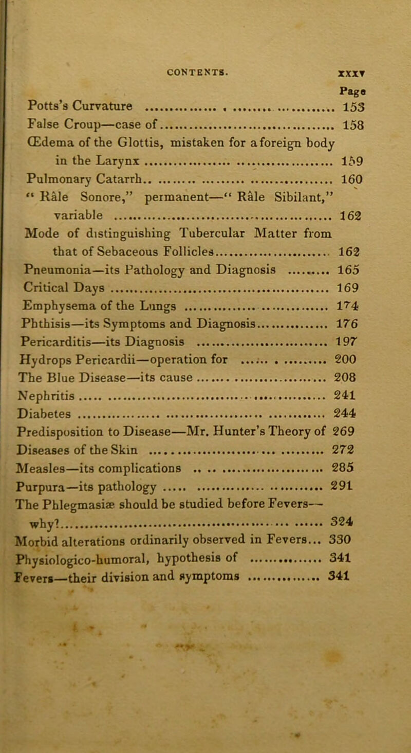 CONTENTS. XXXT Pago Potts’s Curvature 153 False Croup—case of 158 CEdema of the Glottis, mistaken for aforeign body in the Larynx 159 Pulmonary Catarrh 160 “ Rale Sonore,” permanent—“ Rale Sibilant,” variable 162 Mode of distinguishing Tubercular Matter from that of Sebaceous Follicles 162 Pneumonia—its Pathology and Diagnosis 165 Critical Days 169 Emphysema of the Lungs 1?'4 Phthisis—its Symptoms and Diagnosis 176 Pericarditis—its Diagnosis 197 Hydrops Pericardii—operation for 200 The Blue Disease—its cause 208 Nephritis 241 Diabetes 244 Predisposition to Disease—Mr. Hunter’s Theory of 269 Diseases of the Skin 272 Measles—its complications 285 Purpura—its pathology 291 The Phlegmasiae should be studied before Fevers— whyl 324 Morbid alterations ordinarily observed in Fevers... 330 Physiologico-humoral, hypothesis of 341 Fevers—their division and symptoms 341