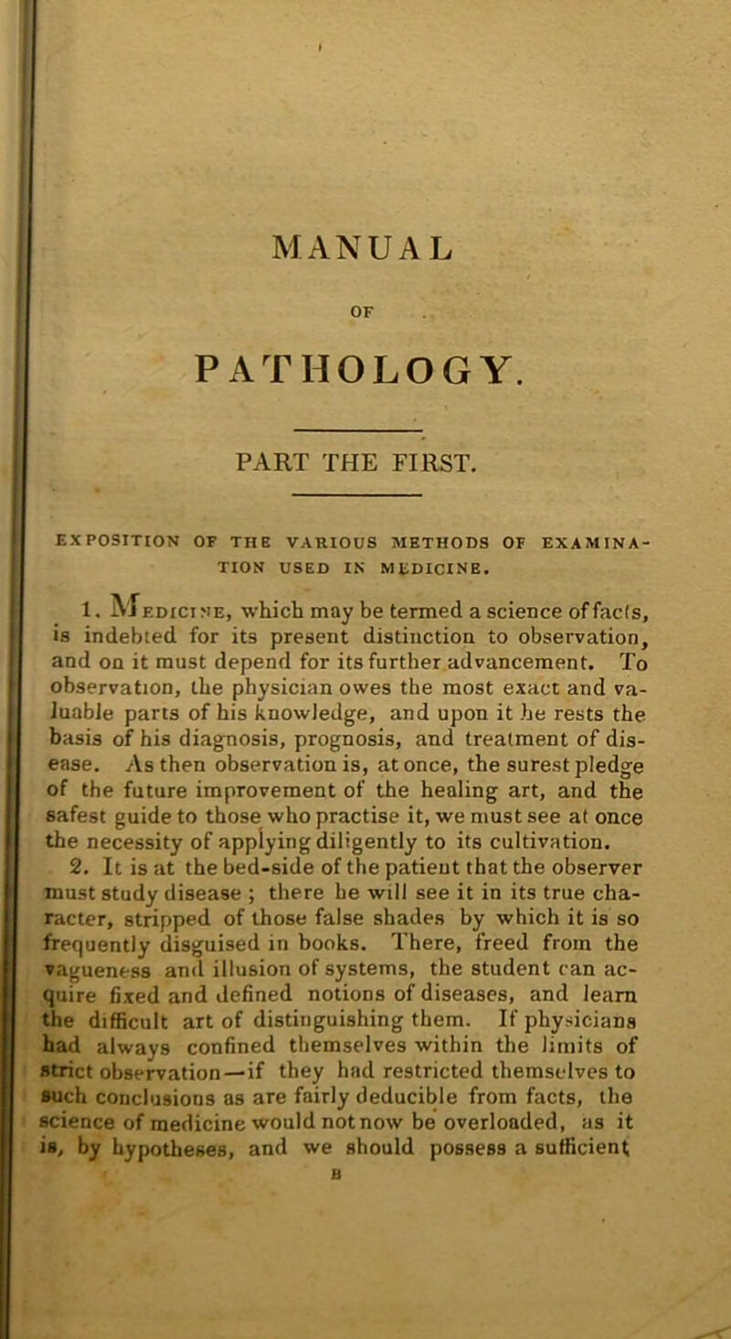 MANUAL OF PATHOLOGY. PART THE FIRST. EXPOSITION OF THE VARIOUS METHODS OF EXAMINA- TION USED IN medicine. 1, Medicine, which may be termed a science of fads, is indebted for its present distinction to observation, and on it must depend for its further advancement. To observation, the physician owes tbe most exact and va- luable parts of his knowledge, and upon it he rests the basis of his diagnosis, prognosis, and treatment of dis- ease. As then observation is, at once, the surest pledge of the future improvement of the healing art, and the safest guide to those who practise it, we must see at once the necessity of applying diligently to its cultivation. 2. It is at the bed-side of the patient that the observer must study disease ; there he will see it in its true cha- racter, stripped of those false shades by which it is so frequently disguised in books. There, freed from the vagueness and illusion of systems, the student can ac- quire fixed and defined notions of diseases, and learn the difficult art of distinguishing them. If physicians bad always confined themselves within the limits of strict observation—if they had restricted themselves to such conclusions as are fairly deducible from facts, the science of medicine would not now be overloaded, as it is, by hypotheses, and we should possess a sufficient > B