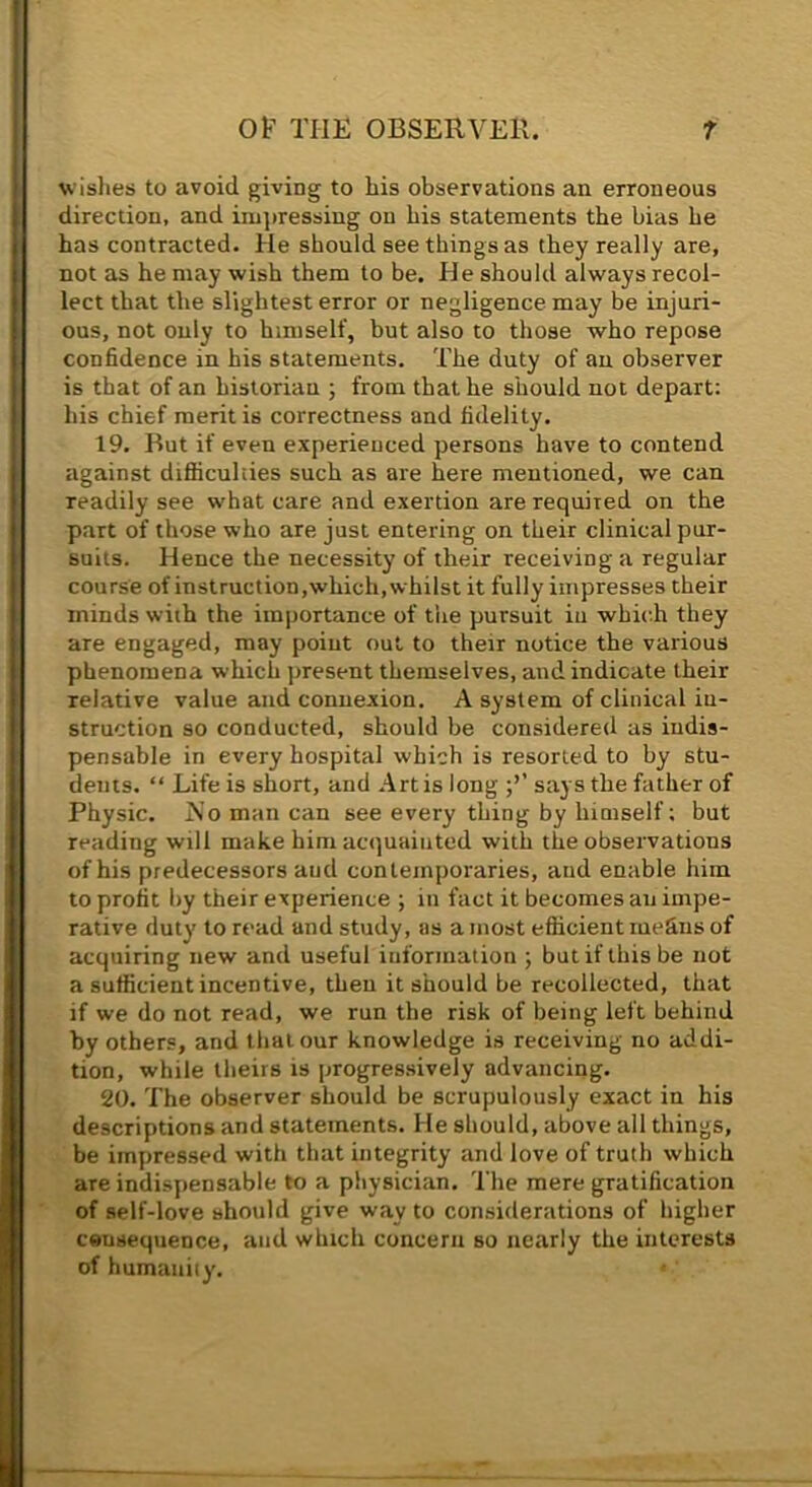wishes to avoid giving to his observations an erroneous direction, and iiujnessing on his statements the bias he has contracted. He should see things as they really are, not as he may wish them to be. He should always recol- lect that the slightest error or negligence may be injuri- ous, not only to himself, but also to those who repose confidence in his statements. The duty of an observer is that of an historian ; from that he should not depart: his chief merit is correctness and fidelity, 19. But if even experienced persons have to contend against difiiculties such as ai’e here mentioned, we can readily see what care and exertion are required on the part of those who are just entering on their clinical pur- suits. Hence the necessity of their receiving a regular course of instruction,which, whilst it fully impresses their minds with the importance of the pursuit in which they are engaged, may point out to their notice the various phenomena which present themselves, and indicate their relative value and connexion. A system of clinical in- struction so conducted, should be considered as indis- pensable in every hospital which is resorted to by stu- dents. “ Life is short, and Artis long says the father of Physic. jS'o man can see every thing by himself; but reading will make him acquainted with the observations of his predecessors and contemporaries, and enable him to profit by their experience ; in fact it becomes an impe- rative duty to read and study, as a most efiicient inefins of acquiring new and useful information ; but if this be not a sufficient incentive, then it should be recollected, that if we do not read, we run the risk of being left behind by others, and that our knowledge is receiving no addi- tion, while theirs is jirogressively advancing. 20. The observer should be scrupulously exact in his descriptions and statements. He should, above all things, be impressed with that integrity and love of truth which are indisjiensable to a physician. I’lie mere gratification of self-love should give way to considerations of higher consequence, and which concern so nearly the interests of humanity.